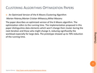 Spyros Ktenas - http://open-works.org/profiles/spyros-ktenas
CLUSTERING ALGORITHMS OPTIMIZATION PAPERS
 An Optimized Version of the K-Means Clustering Algorithm
Marian Poteras,Marian Cristian Mihaescu,Mihai Mocanu
The paper describes an optimized version of the K-Means algorithm. The
optimization refers to the running time. The implementation proposed in this
paper distinguishes data elements which won’t change their cluster during the
next iteration and those who might change it, reducing significantly the
workload especially for large data. The prototype showed up to 70% reduction
of the running time.
7
Clustering
 