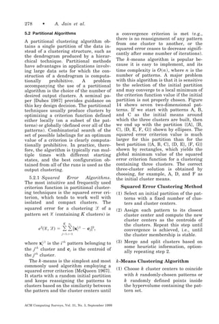 278

•

A. Jain et al.

5.2 Partitional Algorithms

A partitional clustering algorithm obtains a single partition of the data instead of a clustering structure, such as
the dendrogram produced by a hierarchical technique. Partitional methods
have advantages in applications involving large data sets for which the construction of a dendrogram is computationally
prohibitive.
A
problem
accompanying the use of a partitional
algorithm is the choice of the number of
desired output clusters. A seminal paper [Dubes 1987] provides guidance on
this key design decision. The partitional
techniques usually produce clusters by
optimizing a criterion function defined
either locally (on a subset of the patterns) or globally (defined over all of the
patterns). Combinatorial search of the
set of possible labelings for an optimum
value of a criterion is clearly computationally prohibitive. In practice, therefore, the algorithm is typically run multiple times with different starting
states, and the best configuration obtained from all of the runs is used as the
output clustering.
5.2.1 Squared
Error
Algorithms.
The most intuitive and frequently used
criterion function in partitional clustering techniques is the squared error criterion, which tends to work well with
isolated and compact clusters. The
squared error for a clustering ᏸ of a
pattern set ᐄ (containing K clusters) is

͸ ͸ ʈx
K

e2͑ᐄ, ᏸ͒ ϭ

nj

͑ j͒
i

Ϫ c jʈ 2,

jϭ1 iϭ1

͑
where xi j ͒ is the i th pattern belonging to
th
the j cluster and cj is the centroid of
the j th cluster.
The k -means is the simplest and most
commonly used algorithm employing a
squared error criterion [McQueen 1967].
It starts with a random initial partition
and keeps reassigning the patterns to
clusters based on the similarity between
the pattern and the cluster centers until

ACM Computing Surveys, Vol. 31, No. 3, September 1999

a convergence criterion is met (e.g.,
there is no reassignment of any pattern
from one cluster to another, or the
squared error ceases to decrease significantly after some number of iterations).
The k -means algorithm is popular because it is easy to implement, and its
time complexity is O ͑ n ͒ , where n is the
number of patterns. A major problem
with this algorithm is that it is sensitive
to the selection of the initial partition
and may converge to a local minimum of
the criterion function value if the initial
partition is not properly chosen. Figure
14 shows seven two-dimensional patterns. If we start with patterns A, B,
and C as the initial means around
which the three clusters are built, then
we end up with the partition {{A}, {B,
C}, {D, E, F, G}} shown by ellipses. The
squared error criterion value is much
larger for this partition than for the
best partition {{A, B, C}, {D, E}, {F, G}}
shown by rectangles, which yields the
global minimum value of the squared
error criterion function for a clustering
containing three clusters. The correct
three-cluster solution is obtained by
choosing, for example, A, D, and F as
the initial cluster means.
Squared Error Clustering Method
(1) Select an initial partition of the patterns with a fixed number of clusters and cluster centers.
(2) Assign each pattern to its closest
cluster center and compute the new
cluster centers as the centroids of
the clusters. Repeat this step until
convergence is achieved, i.e., until
the cluster membership is stable.
(3) Merge and split clusters based on
some heuristic information, optionally repeating step 2.

k -Means Clustering Algorithm
(1) Choose k cluster centers to coincide
with k randomly-chosen patterns or
k randomly defined points inside
the hypervolume containing the pattern set.

 