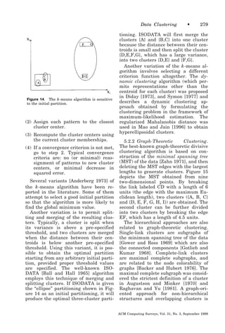 Data Clustering

Figure 14. The k -means algorithm is sensitive
to the initial partition.

(2) Assign each pattern to the closest
cluster center.
(3) Recompute the cluster centers using
the current cluster memberships.
(4) If a convergence criterion is not met,
go to step 2. Typical convergence
criteria are: no (or minimal) reassignment of patterns to new cluster
centers, or minimal decrease in
squared error.
Several variants [Anderberg 1973] of
the k -means algorithm have been reported in the literature. Some of them
attempt to select a good initial partition
so that the algorithm is more likely to
find the global minimum value.
Another variation is to permit splitting and merging of the resulting clusters. Typically, a cluster is split when
its variance is above a pre-specified
threshold, and two clusters are merged
when the distance between their centroids is below another pre-specified
threshold. Using this variant, it is possible to obtain the optimal partition
starting from any arbitrary initial partition, provided proper threshold values
are specified. The well-known ISODATA [Ball and Hall 1965] algorithm
employs this technique of merging and
splitting clusters. If ISODATA is given
the “ellipse” partitioning shown in Figure 14 as an initial partitioning, it will
produce the optimal three-cluster parti-

•

279

tioning. ISODATA will first merge the
clusters {A} and {B,C} into one cluster
because the distance between their centroids is small and then split the cluster
{D,E,F,G}, which has a large variance,
into two clusters {D,E} and {F,G}.
Another variation of the k -means algorithm involves selecting a different
criterion function altogether. The dynamic clustering algorithm (which permits representations other than the
centroid for each cluster) was proposed
in Diday [1973], and Symon [1977] and
describes a dynamic clustering approach obtained by formulating the
clustering problem in the framework of
maximum-likelihood estimation. The
regularized Mahalanobis distance was
used in Mao and Jain [1996] to obtain
hyperellipsoidal clusters.
5.2.2 Graph-Theoretic
Clustering.
The best-known graph-theoretic divisive
clustering algorithm is based on construction of the minimal spanning tree
(MST) of the data [Zahn 1971], and then
deleting the MST edges with the largest
lengths to generate clusters. Figure 15
depicts the MST obtained from nine
two-dimensional points. By breaking
the link labeled CD with a length of 6
units (the edge with the maximum Euclidean length), two clusters ({A, B, C}
and {D, E, F, G, H, I}) are obtained. The
second cluster can be further divided
into two clusters by breaking the edge
EF, which has a length of 4.5 units.
The hierarchical approaches are also
related to graph-theoretic clustering.
Single-link clusters are subgraphs of
the minimum spanning tree of the data
[Gower and Ross 1969] which are also
the connected components [Gotlieb and
Kumar 1968]. Complete-link clusters
are maximal complete subgraphs, and
are related to the node colorability of
graphs [Backer and Hubert 1976]. The
maximal complete subgraph was considered the strictest definition of a cluster
in Augustson and Minker [1970] and
Raghavan and Yu [1981]. A graph-oriented approach for non-hierarchical
structures and overlapping clusters is
ACM Computing Surveys, Vol. 31, No. 3, September 1999

 
