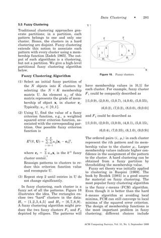 Data Clustering
5.5 Fuzzy Clustering

Fuzzy Clustering Algorithm
(1) Select an initial fuzzy partition of
the N objects into K clusters by
selecting the N ϫ K membership
matrix U. An element u ij of this
matrix represents the grade of membership of object xi in cluster cj .
Typically, u ij ʦ ͓ 0,1 ͔ .
(2) Using U, find the value of a fuzzy
criterion function, e.g., a weighted
squared error criterion function, associated with the corresponding partition. One possible fuzzy criterion
function is

͸ ͸ u ʈx Ϫ c ʈ ,
N

281

Y

Traditional clustering approaches generate partitions; in a partition, each
pattern belongs to one and only one
cluster. Hence, the clusters in a hard
clustering are disjoint. Fuzzy clustering
extends this notion to associate each
pattern with every cluster using a membership function [Zadeh 1965]. The output of such algorithms is a clustering,
but not a partition. We give a high-level
partitional fuzzy clustering algorithm
below.

E2͑ᐄ, U ͒ ϭ

•

K

ij

i

k

2

iϭ1kϭ1
N

where ck ϭ ͚ u ik xi is the k th fuzzy
iϭ1

cluster center.
Reassign patterns to clusters to reduce this criterion function value
and recompute U.
(3) Repeat step 2 until entries in U do
not change significantly.
In fuzzy clustering, each cluster is a
fuzzy set of all the patterns. Figure 16
illustrates the idea. The rectangles enclose two “hard” clusters in the data:
H 1 ϭ ͕ 1,2,3,4,5 ͖ and H 2 ϭ ͕ 6,7,8,9 ͖ .
A fuzzy clustering algorithm might produce the two fuzzy clusters F 1 and F 2
depicted by ellipses. The patterns will

F
2

F
1

7

4

3

8

1
2

5
H1

9

6
H2

X
Figure 16.

Fuzzy clusters.

have membership values in [0,1] for
each cluster. For example, fuzzy cluster
F 1 could be compactly described as

͕͑1,0.9͒, ͑2,0.8͒, ͑3,0.7͒, ͑4,0.6͒, ͑5,0.55͒,
͑6,0.2͒, ͑7,0.2͒, ͑8,0.0͒, ͑9,0.0͖͒
and F 2 could be described as

͕͑1,0.0͒, ͑2,0.0͒, ͑3,0.0͒, ͑4,0.1͒, ͑5,0.15͒,
͑6,0.4͒, ͑7,0.35͒, ͑8,1.0͒, ͑9,0.9͖͒
The ordered pairs ͑ i, ␮ i ͒ in each cluster
represent the i th pattern and its membership value to the cluster ␮ i . Larger
membership values indicate higher confidence in the assignment of the pattern
to the cluster. A hard clustering can be
obtained from a fuzzy partition by
thresholding the membership value.
Fuzzy set theory was initially applied
to clustering in Ruspini [1969]. The
book by Bezdek [1981] is a good source
for material on fuzzy clustering. The
most popular fuzzy clustering algorithm
is the fuzzy c -means (FCM) algorithm.
Even though it is better than the hard
k -means algorithm at avoiding local
minima, FCM can still converge to local
minima of the squared error criterion.
The design of membership functions is
the most important problem in fuzzy
clustering; different choices include
ACM Computing Surveys, Vol. 31, No. 3, September 1999

 