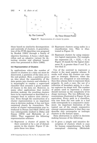 282

•

A. Jain et al.

X2

X2
*

*

*

*

*

*
*
*

*
*

*

*

By The Centroid
Figure 17.

X1

*

*

X1
By Three Distant Points

Representation of a cluster by points.

those based on similarity decomposition
and centroids of clusters. A generalization of the FCM algorithm was proposed
by Bezdek [1981] through a family of
objective functions. A fuzzy c -shell algorithm and an adaptive variant for detecting circular and elliptical boundaries was presented in Dave [1992].

(2) Represent clusters using nodes in a
classification tree. This is illustrated in Figure 18.

5.6 Representation of Clusters

(3) Represent clusters by using conjunctive logical expressions. For example,
the expression ͓ X 1 Ͼ 3 ͔͓ X 2 Ͻ 2 ͔ in
Figure 18 stands for the logical statement ‘X 1 is greater than 3’ and ’X 2 is
less than 2’.

In applications where the number of
classes or clusters in a data set must be
discovered, a partition of the data set is
the end product. Here, a partition gives
an idea about the separability of the
data points into clusters and whether it
is meaningful to employ a supervised
classifier that assumes a given number
of classes in the data set. However, in
many other applications that involve
decision making, the resulting clusters
have to be represented or described in a
compact form to achieve data abstraction. Even though the construction of a
cluster representation is an important
step in decision making, it has not been
examined closely by researchers. The
notion of cluster representation was introduced in Duran and Odell [1974] and
was subsequently studied in Diday and
Simon [1976] and Michalski et al.
[1981]. They suggested the following
representation schemes:

Use of the centroid to represent a
cluster is the most popular scheme. It
works well when the clusters are compact or isotropic. However, when the
clusters are elongated or non-isotropic,
then this scheme fails to represent them
properly. In such a case, the use of a
collection of boundary points in a cluster captures its shape well. The number
of points used to represent a cluster
should increase as the complexity of its
shape increases. The two different representations illustrated in Figure 18 are
equivalent. Every path in a classification tree from the root node to a leaf
node corresponds to a conjunctive statement. An important limitation of the
typical use of the simple conjunctive
concept representations is that they can
describe only rectangular or isotropic
clusters in the feature space.
Data abstraction is useful in decision
making because of the following:

(1) Represent a cluster of points by
their centroid or by a set of distant
points in the cluster. Figure 17 depicts these two ideas.

(1) It gives a simple and intuitive description of clusters which is easy
for human comprehension. In both
conceptual clustering [Michalski

ACM Computing Surveys, Vol. 31, No. 3, September 1999

 