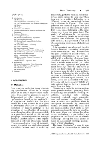 Data Clustering
CONTENTS
1. Introduction
1.1 Motivation
1.2 Components of a Clustering Task
1.3 The User’s Dilemma and the Role of Expertise
1.4 History
1.5 Outline
2. Definitions and Notation
3. Pattern Representation, Feature Selection and
Extraction
4. Similarity Measures
5. Clustering Techniques
5.1 Hierarchical Clustering Algorithms
5.2 Partitional Algorithms
5.3 Mixture-Resolving and Mode-Seeking
Algorithms
5.4 Nearest Neighbor Clustering
5.5 Fuzzy Clustering
5.6 Representation of Clusters
5.7 Artificial Neural Networks for Clustering
5.8 Evolutionary Approaches for Clustering
5.9 Search-Based Approaches
5.10 A Comparison of Techniques
5.11 Incorporating Domain Constraints in
Clustering
5.12 Clustering Large Data Sets
6. Applications
6.1 Image Segmentation Using Clustering
6.2 Object and Character Recognition
6.3 Information Retrieval
6.4 Data Mining
7. Summary

1. INTRODUCTION
1.1 Motivation

Data analysis underlies many computing applications, either in a design
phase or as part of their on-line operations. Data analysis procedures can be
dichotomized as either exploratory or
confirmatory, based on the availability
of appropriate models for the data
source, but a key element in both types
of procedures (whether for hypothesis
formation or decision-making) is the
grouping, or classification of measurements based on either (i) goodness-of-fit
to a postulated model, or (ii) natural
groupings (clustering) revealed through
analysis. Cluster analysis is the organization of a collection of patterns (usually represented as a vector of measurements, or a point in a multidimensional
space) into clusters based on similarity.

•

265

Intuitively, patterns within a valid cluster are more similar to each other than
they are to a pattern belonging to a
different cluster. An example of clustering is depicted in Figure 1. The input
patterns are shown in Figure 1(a), and
the desired clusters are shown in Figure
1(b). Here, points belonging to the same
cluster are given the same label. The
variety of techniques for representing
data, measuring proximity (similarity)
between data elements, and grouping
data elements has produced a rich and
often confusing assortment of clustering
methods.
It is important to understand the difference between clustering (unsupervised classification) and discriminant
analysis (supervised classification). In
supervised classification, we are provided with a collection of labeled (preclassified) patterns; the problem is to
label a newly encountered, yet unlabeled, pattern. Typically, the given labeled (training) patterns are used to
learn the descriptions of classes which
in turn are used to label a new pattern.
In the case of clustering, the problem is
to group a given collection of unlabeled
patterns into meaningful clusters. In a
sense, labels are associated with clusters also, but these category labels are
data driven; that is, they are obtained
solely from the data.
Clustering is useful in several exploratory pattern-analysis, grouping, decision-making, and machine-learning situations,
including
data
mining,
document retrieval, image segmentation, and pattern classification. However, in many such problems, there is
little prior information (e.g., statistical
models) available about the data, and
the decision-maker must make as few
assumptions about the data as possible.
It is under these restrictions that clustering methodology is particularly appropriate for the exploration of interrelationships among the data points to
make an assessment (perhaps preliminary) of their structure.
The term “clustering” is used in several research communities to describe
ACM Computing Surveys, Vol. 31, No. 3, September 1999

 
