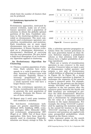 Data Clustering
which limit the number of clusters that
can be produced.

parent1

1

0

1

1

0

•
1

285
0

1

crossover point
5.8 Evolutionary Approaches for
Clustering

Evolutionary approaches, motivated by
natural evolution, make use of evolutionary operators and a population of
solutions to obtain the globally optimal
partition of the data. Candidate solutions to the clustering problem are encoded as chromosomes. The most commonly used evolutionary operators are:
selection, recombination, and mutation.
Each transforms one or more input
chromosomes into one or more output
chromosomes. A fitness function evaluated on a chromosome determines a
chromosome’s likelihood of surviving
into the next generation. We give below
a high-level description of an evolutionary algorithm applied to clustering.
An Evolutionary Algorithm for
Clustering
(1) Choose a random population of solutions. Each solution here corresponds to a valid k -partition of the
data. Associate a fitness value with
each solution. Typically, fitness is
inversely
proportional
to
the
squared error value. A solution with
a small squared error will have a
larger fitness value.
(2) Use the evolutionary operators selection, recombination and mutation
to generate the next population of
solutions. Evaluate the fitness values of these solutions.
(3) Repeat step 2 until some termination condition is satisfied.
The best-known evolutionary techniques are genetic algorithms (GAs)
[Holland 1975; Goldberg 1989], evolution strategies (ESs) [Schwefel 1981],
and evolutionary programming (EP)
[Fogel et al. 1965]. Out of these three
approaches, GAs have been most frequently used in clustering. Typically,
solutions are binary strings in GAs. In

parent2

1

1

0

0

1

child1

1

0

1

1

1

child2

1

1

0

0

0

Figure 20.

1

1

0

1

1

0

1

0

1

Crossover operation.

GAs, a selection operator propagates solutions from the current generation to
the next generation based on their fitness. Selection employs a probabilistic
scheme so that solutions with higher
fitness have a higher probability of getting reproduced.
There are a variety of recombination
operators in use; crossover is the most
popular. Crossover takes as input a pair
of chromosomes (called parents) and
outputs a new pair of chromosomes
(called children or offspring) as depicted
in Figure 20. In Figure 20, a single
point crossover operation is depicted. It
exchanges the segments of the parents
across a crossover point. For example,
in Figure 20, the parents are the binary
strings ‘10110101’ and ‘11001110’. The
segments in the two parents after the
crossover point (between the fourth and
fifth locations) are exchanged to produce the child chromosomes. Mutation
takes as input a chromosome and outputs a chromosome by complementing
the bit value at a randomly selected
location in the input chromosome. For
example, the string ‘11111110’ is generated by applying the mutation operator
to the second bit location in the string
‘10111110’ (starting at the left). Both
crossover and mutation are applied with
some prespecified probabilities which
depend on the fitness values.
GAs represent points in the search
space as binary strings, and rely on the
ACM Computing Surveys, Vol. 31, No. 3, September 1999

 