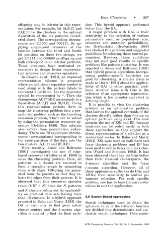 Data Clustering
offspring may be inferior in this representation. For example, let {A,B,C} and
{D,E,F} be the clusters in the optimal
2-partition of the six patterns considered above. The corresponding chromosomes are 111000 and 000111. By applying single-point crossover at the
location between the third and fourth
bit positions on these two strings, we
get 111111 and 000000 as offspring and
both correspond to an inferior partition.
These problems have motivated researchers to design better representation schemes and crossover operators.
In Bhuyan et al. [1991], an improved
representation scheme is proposed
where an additional separator symbol is
used along with the pattern labels to
represent a partition. Let the separator
symbol be represented by *. Then the
chromosome ACF*BDE corresponds to a
2-partition {A,C,F} and {B,D,E}. Using
this representation permits them to
map the clustering problem into a permutation problem such as the traveling
salesman problem, which can be solved
by using the permutation crossover operators [Goldberg 1989]. This solution
also suffers from permutation redundancy. There are 72 equivalent chromosomes (permutations) corresponding to
the same partition of the data into the
two clusters {A,C,F} and {B,D,E}.
More recently, Jones and Beltramo
[1991] investigated the use of edgebased crossover [Whitley et al. 1989] to
solve the clustering problem. Here, all
patterns in a cluster are assumed to
form a complete graph by connecting
them with edges. Offspring are generated from the parents so that they inherit the edges from their parents. It is
observed that this crossover operator
takes O ͑ K 6 ϩ N ͒ time for N patterns
and K clusters ruling out its applicability on practical data sets having more
than 10 clusters. In a hybrid approach
proposed in Babu and Murty [1993], the
GA is used only to find good initial
cluster centers and the k -means algorithm is applied to find the final parti-

•

287

tion. This hybrid approach performed
better than the GA.
A major problem with GAs is their
sensitivity to the selection of various
parameters such as population size,
crossover and mutation probabilities,
etc. Grefenstette [Grefenstette 1986]
has studied this problem and suggested
guidelines for selecting these control parameters. However, these guidelines
may not yield good results on specific
problems like pattern clustering. It was
reported in Jones and Beltramo [1991]
that hybrid genetic algorithms incorporating problem-specific heuristics are
good for clustering. A similar claim is
made in Davis [1991] about the applicability of GAs to other practical problems. Another issue with GAs is the
selection of an appropriate representation which is low in order and short in
defining length.
It is possible to view the clustering
problem as an optimization problem
that locates the optimal centroids of the
clusters directly rather than finding an
optimal partition using a GA. This view
permits the use of ESs and EP, because
centroids can be coded easily in both
these approaches, as they support the
direct representation of a solution as a
real-valued vector. In Babu and Murty
[1994], ESs were used on both hard and
fuzzy clustering problems and EP has
been used to evolve fuzzy min-max clusters [Fogel and Simpson 1993]. It has
been observed that they perform better
than their classical counterparts, the
k -means algorithm and the fuzzy
c -means algorithm. However, all of
these approaches suffer (as do GAs and
ANNs) from sensitivity to control parameter selection. For each specific
problem, one has to tune the parameter
values to suit the application.
5.9 Search-Based Approaches

Search techniques used to obtain the
optimum value of the criterion function
are divided into deterministic and stochastic search techniques. DeterminisACM Computing Surveys, Vol. 31, No. 3, September 1999

 