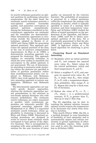288

•

A. Jain et al.

tic search techniques guarantee an optimal partition by performing exhaustive
enumeration. On the other hand, the
stochastic search techniques generate a
near-optimal
partition
reasonably
quickly, and guarantee convergence to
optimal
partition
asymptotically.
Among the techniques considered so far,
evolutionary approaches are stochastic
and the remainder are deterministic.
Other deterministic approaches to clustering include the branch-and-bound
technique adopted in Koontz et al.
[1975] and Cheng [1995] for generating
optimal partitions. This approach generates the optimal partition of the data
at the cost of excessive computational
requirements. In Rose et al. [1993], a
deterministic annealing approach was
proposed for clustering. This approach
employs an annealing technique in
which the error surface is smoothed, but
convergence to the global optimum is
not guaranteed. The use of deterministic annealing in proximity-mode clustering (where the patterns are specified in
terms of pairwise proximities rather
than multidimensional points) was explored in Hofmann and Buhmann
[1997]; later work applied the deterministic annealing approach to texture segmentation [Hofmann and Buhmann
1998].
The deterministic approaches are typically greedy descent approaches,
whereas the stochastic approaches permit perturbations to the solutions in
non-locally optimal directions also with
nonzero probabilities. The stochastic
search techniques are either sequential
or parallel, while evolutionary approaches are inherently parallel. The
simulated annealing approach (SA)
[Kirkpatrick et al. 1983] is a sequential
stochastic search technique, whose applicability to clustering is discussed in
Klein and Dubes [1989]. Simulated annealing procedures are designed to
avoid (or recover from) solutions which
correspond to local optima of the objective functions. This is accomplished by
accepting with some probability a new
solution for the next iteration of lower
ACM Computing Surveys, Vol. 31, No. 3, September 1999

quality (as measured by the criterion
function). The probability of acceptance
is governed by a critical parameter
called the temperature (by analogy with
annealing in metals), which is typically
specified in terms of a starting (first
iteration) and final temperature value.
Selim and Al-Sultan [1991] studied the
effects of control parameters on the performance of the algorithm, and BaezaYates [1992] used SA to obtain nearoptimal partition of the data. SA is
statistically guaranteed to find the global optimal solution [Aarts and Korst
1989]. A high-level outline of a SA
based algorithm for clustering is given
below.
Clustering Based on Simulated
Annealing
(1) Randomly select an initial partition
and P 0 , and compute the squared
error value, E P 0 . Select values for
the control parameters, initial and
final temperatures T 0 and T f .
(2) Select a neighbor P 1 of P 0 and compute its squared error value, E P 1 . If
E P 1 is larger than E P 0 , then assign
P 1 to P 0 with a temperature-dependent probability. Else assign P 1 to
P 0 . Repeat this step for a fixed number of iterations.
(3) Reduce the value of T 0 , i.e. T 0 ϭ
cT 0 , where c is a predetermined
constant. If T 0 is greater than T f ,
then go to step 2. Else stop.
The SA algorithm can be slow in
reaching the optimal solution, because
optimal results require the temperature
to be decreased very slowly from iteration to iteration.
Tabu search [Glover 1986], like SA, is
a method designed to cross boundaries
of feasibility or local optimality and to
systematically impose and release constraints to permit exploration of otherwise forbidden regions. Tabu search
was used to solve the clustering problem in Al-Sultan [1995].

 