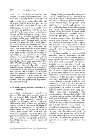 290

•

A. Jain et al.

1984] that the k -means method converges to a locally optimal solution. This
behavior is linked with the initial seed
selection in the k -means algorithm. So
if a good initial partition can be obtained quickly using any of the other
techniques, then k -means would work
well even on problems with large data
sets. Even though various methods discussed in this section are comparatively
weak, it was revealed through experimental studies that combining domain
knowledge would improve their performance. For example, ANNs work better
in classifying images represented using
extracted features than with raw images, and hybrid classifiers work better
than ANNs [Mohiuddin and Mao 1994].
Similarly, using domain knowledge to
hybridize a GA improves its performance [Jones and Beltramo 1991]. So it
may be useful in general to use domain
knowledge along with approaches like
GA, SA, ANN, and TS. However, these
approaches (specifically, the criteria
functions used in them) have a tendency
to generate a partition of hyperspherical clusters, and this could be a limitation. For example, in cluster-based document retrieval, it was observed that
the hierarchical algorithms performed
better than the partitional algorithms
[Rasmussen 1992].
5.11 Incorporating Domain Constraints in
Clustering

As a task, clustering is subjective in
nature. The same data set may need to
be partitioned differently for different
purposes. For example, consider a
whale, an elephant, and a tuna fish
[Watanabe 1985]. Whales and elephants
form a cluster of mammals. However, if
the user is interested in partitioning
them based on the concept of living in
water, then whale and tuna fish are
clustered together. Typically, this subjectivity is incorporated into the clustering criterion by incorporating domain
knowledge in one or more phases of
clustering.
ACM Computing Surveys, Vol. 31, No. 3, September 1999

Every clustering algorithm uses some
type of knowledge either implicitly or
explicitly. Implicit knowledge plays a
role in (1) selecting a pattern representation scheme (e.g., using one’s prior
experience to select and encode features), (2) choosing a similarity measure
(e.g., using the Mahalanobis distance
instead of the Euclidean distance to obtain hyperellipsoidal clusters), and (3)
selecting a grouping scheme (e.g., specifying the k -means algorithm when it is
known that clusters are hyperspherical). Domain knowledge is used implicitly in ANNs, GAs, TS, and SA to select
the control/learning parameter values
that affect the performance of these algorithms.
It is also possible to use explicitly
available domain knowledge to constrain or guide the clustering process.
Such specialized clustering algorithms
have been used in several applications.
Domain concepts can play several roles
in the clustering process, and a variety
of choices are available to the practitioner. At one extreme, the available domain concepts might easily serve as an
additional feature (or several), and the
remainder of the procedure might be
otherwise unaffected. At the other extreme, domain concepts might be used
to confirm or veto a decision arrived at
independently by a traditional clustering algorithm, or used to affect the computation of distance in a clustering algorithm
employing
proximity.
The
incorporation of domain knowledge into
clustering consists mainly of ad hoc approaches with little in common; accordingly, our discussion of the idea will
consist mainly of motivational material
and a brief survey of past work. Machine learning research and pattern recognition research intersect in this topical area, and the interested reader is
referred to the prominent journals in
machine learning (e.g., Machine Learning, J. of AI Research, or Artificial Intelligence) for a fuller treatment of this
topic.

 