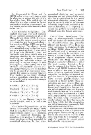 Data Clustering
As documented in Cheng and Fu
[1985], rules in an expert system may
be clustered to reduce the size of the
knowledge base. This modification of
clustering was also explored in the domains of universities, congressional voting records, and terrorist events by Lebowitz [1987].
5.11.1 Similarity Computation. Conceptual knowledge was used explicitly
in the similarity computation phase in
Michalski and Stepp [1983]. It was assumed that the pattern representations
were available and the dynamic clustering algorithm [Diday 1973] was used to
group patterns. The clusters formed
were described using conjunctive statements in predicate logic. It was stated
in Stepp and Michalski [1986] and
Michalski and Stepp [1983] that the
groupings obtained by the conceptual
clustering are superior to those obtained by the numerical methods for
clustering. A critical analysis of that
work appears in Dale [1985], and it was
observed that monothetic divisive clustering algorithms generate clusters that
can be described by conjunctive statements. For example, consider Figure 8.
Four clusters in this figure, obtained
using a monothetic algorithm, can be
described by using conjunctive concepts
as shown below:
Cluster 1:

͓ X Յ a͔ ∧ ͓ Y Յ b͔

Cluster 2:

͓ X Յ a͔ ∧ ͓ Y Ͼ b͔

Cluster 3:

͓ X Ͼ a͔ ∧ ͓ Y Ͼ c͔

Cluster 4:

͓ X Ͼ a͔ ∧ ͓ Y Յ c͔

where ∧ is the Boolean conjunction
(‘and’) operator, and a, b, and c are
constants.
5.11.2 Pattern Representation. It was
shown in Srivastava and Murty [1990]
that by using knowledge in the pattern
representation phase, as is implicitly
done in numerical taxonomy approaches, it is possible to obtain the
same partitions as those generated by
conceptual clustering. In this sense,

•

291

conceptual clustering and numerical
taxonomy are not diametrically opposite, but are equivalent. In the case of
conceptual clustering, domain knowledge is explicitly used in interpattern
similarity computation, whereas in numerical taxonomy it is implicitly assumed that pattern representations are
obtained using the domain knowledge.
5.11.3 Cluster
Descriptions. Typically, in knowledge-based clustering,
both the clusters and their descriptions
or characterizations are generated
[Fisher and Langley 1985]. There are
some exceptions, for instance,, Gowda
and Diday [1992], where only clustering
is performed and no descriptions are
generated explicitly. In conceptual clustering, a cluster of objects is described
by a conjunctive logical expression
[Michalski and Stepp 1983]. Even
though a conjunctive statement is one of
the most common descriptive forms
used by humans, it is a limited form. In
Shekar et al. [1987], functional knowledge of objects was used to generate
more intuitively appealing cluster descriptions that employ the Boolean implication operator. A system that represents clusters probabilistically was
described in Fisher [1987]; these descriptions are more general than conjunctive concepts, and are well-suited to
hierarchical classification domains (e.g.,
the animal species hierarchy). A conceptual clustering system in which clustering is done first is described in Fisher
and Langley [1985]. These clusters are
then described using probabilities. A
similar scheme was described in Murty
and Jain [1995], but the descriptions
are logical expressions that employ both
conjunction and disjunction.
An important characteristic of conceptual clustering is that it is possible to
group objects represented by both qualitative and quantitative features if the
clustering leads to a conjunctive concept. For example, the concept cricket
ball might be represented as
ACM Computing Surveys, Vol. 31, No. 3, September 1999

 
