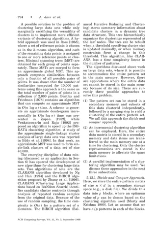 294

•

A. Jain et al.

A possible solution to the problem of
clustering large data sets while only
marginally sacrificing the versatility of
clusters is to implement more efficient
variants of clustering algorithms. A hybrid approach was used in Ross [1968],
where a set of reference points is chosen
as in the k -means algorithm, and each
of the remaining data points is assigned
to one or more reference points or clusters. Minimal spanning trees (MST) are
obtained for each group of points separately. These MSTs are merged to form
an approximate global MST. This approach computes similarities between
only a fraction of all possible pairs of
points. It was shown that the number of
similarities computed for 10,000 patterns using this approach is the same as
the total number of pairs of points in a
collection of 2,000 points. Bentley and
Friedman [1978] contains an algorithm
that can compute an approximate MST
in O ͑ n log n ͒ time. A scheme to generate an approximate dendrogram incrementally in O ͑ n log n ͒ time was presented
in
Zupan
[1982],
while
Venkateswarlu and Raju [1992] proposed an algorithm to speed up the ISODATA clustering algorithm. A study of
the approximate single-linkage cluster
analysis of large data sets was reported
in Eddy et al. [1994]. In that work, an
approximate MST was used to form single-link clusters of a data set of size
40,000.
The emerging discipline of data mining (discussed as an application in Section 6) has spurred the development of
new algorithms for clustering large data
sets. Two algorithms of note are the
CLARANS algorithm developed by Ng
and Han [1994] and the BIRCH algorithm proposed by Zhang et al. [1996].
CLARANS (Clustering Large Applications based on RANdom Search) identifies candidate cluster centroids through
analysis of repeated random samples
from the original data. Because of the
use of random sampling, the time complexity is O ͑ n ͒ for a pattern set of n
elements. The BIRCH algorithm (BalACM Computing Surveys, Vol. 31, No. 3, September 1999

anced Iterative Reducing and Clustering) stores summary information about
candidate clusters in a dynamic tree
data structure. This tree hierarchically
organizes the clusterings represented at
the leaf nodes. The tree can be rebuilt
when a threshold specifying cluster size
is updated manually, or when memory
constraints force a change in this
threshold. This algorithm, like CLARANS, has a time complexity linear in
the number of patterns.
The algorithms discussed above work
on large data sets, where it is possible
to accommodate the entire pattern set
in the main memory. However, there
are applications where the entire data
set cannot be stored in the main memory because of its size. There are currently three possible approaches to
solve this problem.
(1) The pattern set can be stored in a
secondary memory and subsets of
this data clustered independently,
followed by a merging step to yield a
clustering of the entire pattern set.
We call this approach the divide and
conquer approach.
(2) An incremental clustering algorithm
can be employed. Here, the entire
data matrix is stored in a secondary
memory and data items are transferred to the main memory one at a
time for clustering. Only the cluster
representations are stored in the
main memory to alleviate the space
limitations.
(3) A parallel implementation of a clustering algorithm may be used. We
discuss these approaches in the next
three subsections.
5.12.1 Divide and Conquer Approach.
Here, we store the entire pattern matrix
of size n ϫ d in a secondary storage
space (e.g., a disk file). We divide this
data into p blocks, where an optimum
value of p can be chosen based on the
clustering algorithm used [Murty and
Krishna 1980]. Let us assume that we
have n ր p patterns in each of the blocks.

 