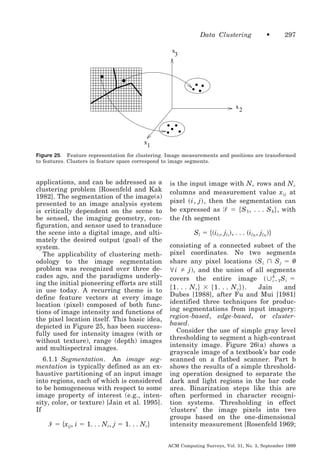 Data Clustering

•

297

x
3

x

2

x
1
Figure 25. Feature representation for clustering. Image measurements and positions are transformed
to features. Clusters in feature space correspond to image segments.

applications, and can be addressed as a
clustering problem [Rosenfeld and Kak
1982]. The segmentation of the image(s)
presented to an image analysis system
is critically dependent on the scene to
be sensed, the imaging geometry, configuration, and sensor used to transduce
the scene into a digital image, and ultimately the desired output (goal) of the
system.
The applicability of clustering methodology to the image segmentation
problem was recognized over three decades ago, and the paradigms underlying the initial pioneering efforts are still
in use today. A recurring theme is to
define feature vectors at every image
location (pixel) composed of both functions of image intensity and functions of
the pixel location itself. This basic idea,
depicted in Figure 25, has been successfully used for intensity images (with or
without texture), range (depth) images
and multispectral images.
6.1.1 Segmentation. An image segmentation is typically defined as an exhaustive partitioning of an input image
into regions, each of which is considered
to be homogeneous with respect to some
image property of interest (e.g., intensity, color, or texture) [Jain et al. 1995].
If

Ᏽ ϭ ͕xij, i ϭ 1. . . Nr, j ϭ 1. . . Nc͖

is the input image with N r rows and N c
columns and measurement value x ij at
pixel ͑ i, j ͒ , then the segmentation can
be expressed as ᏿ ϭ ͕ S 1 , . . . S k ͖ , with
the l th segment

Sl ϭ ͕͑il1, jl1͒, . . . ͑ilN , jlN ͖͒
l

l

consisting of a connected subset of the
pixel coordinates. No two segments
share any pixel locations (S i പ S j ϭ
@i
j ), and the union of all segments
k
covers the entire image ͑ ഫ iϭ1 S i ϭ
͕ 1. . . N r ͖ ϫ ͕ 1. . . N c ͖͒ .
Jain
and
Dubes [1988], after Fu and Mui [1981]
identified three techniques for producing segmentations from input imagery:
region-based, edge-based, or clusterbased.
Consider the use of simple gray level
thresholding to segment a high-contrast
intensity image. Figure 26(a) shows a
grayscale image of a textbook’s bar code
scanned on a flatbed scanner. Part b
shows the results of a simple thresholding operation designed to separate the
dark and light regions in the bar code
area. Binarization steps like this are
often performed in character recognition systems. Thresholding in effect
‘clusters’ the image pixels into two
groups based on the one-dimensional
intensity measurement [Rosenfeld 1969;
ACM Computing Surveys, Vol. 31, No. 3, September 1999

 