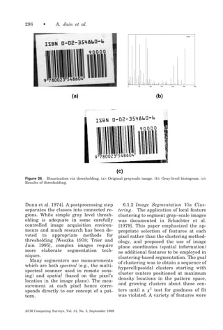 298

•

A. Jain et al.
’x.dat’

0

(a)

50

100

150

200

250

300

(b)

(c)
Figure 26. Binarization via thresholding. (a): Original grayscale image. (b): Gray-level histogram. (c):
Results of thresholding.

Dunn et al. 1974]. A postprocessing step
separates the classes into connected regions. While simple gray level thresholding is adequate in some carefully
controlled image acquisition environments and much research has been devoted to appropriate methods for
thresholding [Weszka 1978; Trier and
Jain 1995], complex images require
more elaborate segmentation techniques.
Many segmenters use measurements
which are both spectral (e.g., the multispectral scanner used in remote sensing) and spatial (based on the pixel’s
location in the image plane). The measurement at each pixel hence corresponds directly to our concept of a pattern.
ACM Computing Surveys, Vol. 31, No. 3, September 1999

6.1.2 Image Segmentation Via Clustering. The application of local feature
clustering to segment gray–scale images
was documented in Schachter et al.
[1979]. This paper emphasized the appropriate selection of features at each
pixel rather than the clustering methodology, and proposed the use of image
plane coordinates (spatial information)
as additional features to be employed in
clustering-based segmentation. The goal
of clustering was to obtain a sequence of
hyperellipsoidal clusters starting with
cluster centers positioned at maximum
density locations in the pattern space,
and growing clusters about these centers until a ␹ 2 test for goodness of fit
was violated. A variety of features were

 