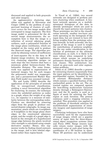 Data Clustering
discussed and applied to both grayscale
and color imagery.
An agglomerative clustering algorithm was applied in Silverman and
Cooper [1988] to the problem of unsupervised learning of clusters of coefficient vectors for two image models that
correspond to image segments. The first
image model is polynomial for the observed image measurements; the assumption here is that the image is a
collection of several adjoining graph
surfaces, each a polynomial function of
the image plane coordinates, which are
sampled on the raster grid to produce
the observed image. The algorithm proceeds by obtaining vectors of coefficients
of least-squares fits to the data in M
disjoint image windows. An agglomerative clustering algorithm merges (at
each step) the two clusters that have a
minimum global between-cluster Mahalanobis distance. The same framework was applied to segmentation of
textured images, but for such images
the polynomial model was inappropriate, and a parameterized Markov Random Field model was assumed instead.
Wu and Leahy [1993] describe the
application of the principles of network
flow to unsupervised classification,
yielding a novel hierarchical algorithm
for clustering. In essence, the technique
views the unlabeled patterns as nodes
in a graph, where the weight of an edge
(i.e., its capacity) is a measure of similarity between the corresponding nodes.
Clusters are identified by removing
edges from the graph to produce connected disjoint subgraphs. In image segmentation, pixels which are 4-neighbors
or 8-neighbors in the image plane share
edges in the constructed adjacency
graph, and the weight of a graph edge is
based on the strength of a hypothesized
image edge between the pixels involved
(this strength is calculated using simple
derivative masks). Hence, this segmenter works by finding closed contours
in the image, and is best labeled edgebased rather than region-based.

•

299

In Vinod et al. [1994], two neural
networks are designed to perform pattern clustering when combined. A twolayer network operates on a multidimensional histogram of the data to
identify ‘prototypes’ which are used to
classify the input patterns into clusters.
These prototypes are fed to the classification network, another two-layer network operating on the histogram of the
input data, but are trained to have differing weights from the prototype selection network. In both networks, the histogram of the image is used to weight
the contributions of patterns neighboring the one under consideration to the
location of prototypes or the ultimate
classification; as such, it is likely to be
more robust when compared to techniques which assume an underlying
parametric density function for the pattern classes. This architecture was
tested on gray-scale and color segmentation problems.
Jolion et al. [1991] describe a process
for extracting clusters sequentially from
the input pattern set by identifying hyperellipsoidal regions (bounded by loci
of constant Mahalanobis distance)
which contain a specified fraction of the
unclassified points in the set. The extracted regions are compared against
the best-fitting multivariate Gaussian
density through a Kolmogorov-Smirnov
test, and the fit quality is used as a
figure of merit for selecting the ‘best’
region at each iteration. The process
continues until a stopping criterion is
satisfied. This procedure was applied to
the problems of threshold selection for
multithreshold segmentation of intensity imagery and segmentation of range
imagery.
Clustering techniques have also been
successfully used for the segmentation
of range images, which are a popular
source of input data for three-dimensional object recognition systems [Jain
and Flynn 1993]. Range sensors typically return raster images with the
measured value at each pixel being the
coordinates of a 3D location in space.
These 3D positions can be understood
ACM Computing Surveys, Vol. 31, No. 3, September 1999

 