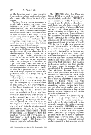 300

•

A. Jain et al.

as the locations where rays emerging
from the image plane locations in a bundle intersect the objects in front of the
sensor.
The local feature clustering concept is
particularly attractive for range image
segmentation since (unlike intensity
measurements) the measurements at
each pixel have the same units (length);
this would make ad hoc transformations
or normalizations of the image features
unnecessary if their goal is to impose
equal scaling on those features. However, range image segmenters often add
additional measurements to the feature
space, removing this advantage.
A range image segmentation system
described in Hoffman and Jain [1987]
employs squared error clustering in a
six-dimensional feature space as a
source of an “initial” segmentation
which is refined (typically by merging
segments) into the output segmentation. The technique was enhanced in
Flynn and Jain [1991] and used in a
recent systematic comparison of range
image segmenters [Hoover et al. 1996];
as such, it is probably one of the longest-lived range segmenters which has
performed well on a large variety of
range images.
This segmenter works as follows. At
each pixel ͑ i, j ͒ in the input range image, the corresponding 3D measurement
is denoted ͑ x ij , y ij , z ij ͒ , where typically
x ij is a linear function of j (the column
number) and y ij is a linear function of i
(the row number). A k ϫ k neighborhood of ͑ i, j ͒ is used to estimate the 3D
surface normal nij ϭ ͑ n x , n y , n z ͒ at
ij
ij
ij
͑ i, j ͒ , typically by finding the leastsquares planar fit to the 3D points in
the neighborhood. The feature vector for
the pixel at ͑ i, j ͒ is the six-dimensional
measurement ͑ x ij , y ij , z ij , n x , n y , n z ͒ ,
ij
ij
ij
and a candidate segmentation is found
by clustering these feature vectors. For
practical reasons, not every pixel’s feature vector is used in the clustering
procedure; typically 1000 feature vectors are chosen by subsampling.
ACM Computing Surveys, Vol. 31, No. 3, September 1999

The CLUSTER algorithm [Jain and
Dubes 1988] was used to obtain segment labels for each pixel. CLUSTER is
an enhancement of the k -means algorithm; it has the ability to identify several clusterings of a data set, each with
a different number of clusters. Hoffman
and Jain [1987] also experimented with
other clustering techniques (e.g., complete-link, single-link, graph-theoretic,
and other squared error algorithms) and
found CLUSTER to provide the best
combination of performance and accuracy. An additional advantage of CLUSTER is that it produces a sequence of
output clusterings (i.e., a 2-cluster solution up through a K max -cluster solution
where K max is specified by the user and
is typically 20 or so); each clustering in
this sequence yields a clustering statistic which combines between-cluster separation and within-cluster scatter. The
clustering that optimizes this statistic
is chosen as the best one. Each pixel in
the range image is assigned the segment label of the nearest cluster center.
This minimum distance classification
step is not guaranteed to produce segments which are connected in the image
plane; therefore, a connected components labeling algorithm allocates new
labels for disjoint regions that were
placed in the same cluster. Subsequent
operations include surface type tests,
merging of adjacent patches using a test
for the presence of crease or jump edges
between adjacent segments, and surface
parameter estimation.
Figure 27 shows this processing applied to a range image. Part a of the
figure shows the input range image;
part b shows the distribution of surface
normals. In part c, the initial segmentation returned by CLUSTER and modified to guarantee connected segments is
shown. Part d shows the final segmentation produced by merging adjacent
patches which do not have a significant
crease edge between them. The final
clusters reasonably represent distinct
surfaces present in this complex object.

 