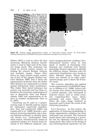 302

•

A. Jain et al.

(a)

(b)

Figure 28. Texture image segmentation results. (a): Four-class texture mosaic. (b): Four-cluster
solution produced by CLUSTER with pixel coordinates included in the feature set.

[Dubes 1987] is used to select the best
clustering. Minimum distance classification is used to label each of the original image pixels. This technique was
tested on several texture mosaics including the natural Brodatz textures
and synthetic images. Figure 28(a)
shows an input texture mosaic consisting of four of the popular Brodatz textures [Brodatz 1966]. Part b shows the
segmentation produced when the Gabor
filter features are augmented to contain
spatial information (pixel coordinates).
This Gabor filter based technique has
proven very powerful and has been extended to the automatic segmentation of
text in documents [Jain and Bhattacharjee 1992] and segmentation of objects in complex backgrounds [Jain et
al. 1997].
Clustering can be used as a preprocessing stage to identify pattern classes
for subsequent supervised classification. Taxt and Lundervold [1994] and
Lundervold et al. [1996] describe a partitional clustering algorithm and a manual labeling technique to identify material classes (e.g., cerebrospinal fluid,
white matter, striated muscle, tumor) in
registered images of a human head obtained at five different magnetic resoACM Computing Surveys, Vol. 31, No. 3, September 1999

nance imaging channels (yielding a fivedimensional feature vector at each
pixel). A number of clusterings were
obtained and combined with domain
knowledge (human expertise) to identify
the different classes. Decision rules for
supervised classification were based on
these obtained classes. Figure 29(a)
shows one channel of an input multispectral image; part b shows the 9-cluster result.
The k -means algorithm was applied
to the segmentation of LANDSAT imagery in Solberg et al. [1996]. Initial cluster centers were chosen interactively by
a trained operator, and correspond to
land-use classes such as urban areas,
soil (vegetation-free) areas, forest,
grassland, and water. Figure 30(a)
shows the input image rendered as
grayscale; part b shows the result of the
clustering procedure.
6.1.3 Summary. In this section, the
application of clustering methodology to
image segmentation problems has been
motivated and surveyed. The historical
record shows that clustering is a powerful tool for obtaining classifications of
image pixels. Key issues in the design of
any clustering-based segmenter are the

 