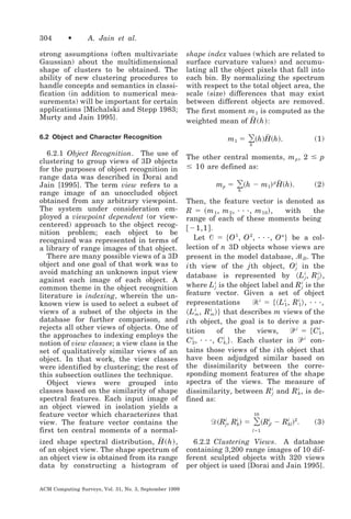 304

•

A. Jain et al.

strong assumptions (often multivariate
Gaussian) about the multidimensional
shape of clusters to be obtained. The
ability of new clustering procedures to
handle concepts and semantics in classification (in addition to numerical measurements) will be important for certain
applications [Michalski and Stepp 1983;
Murty and Jain 1995].
6.2 Object and Character Recognition

6.2.1 Object Recognition. The use of
clustering to group views of 3D objects
for the purposes of object recognition in
range data was described in Dorai and
Jain [1995]. The term view refers to a
range image of an unoccluded object
obtained from any arbitrary viewpoint.
The system under consideration employed a viewpoint dependent (or viewcentered) approach to the object recognition problem; each object to be
recognized was represented in terms of
a library of range images of that object.
There are many possible views of a 3D
object and one goal of that work was to
avoid matching an unknown input view
against each image of each object. A
common theme in the object recognition
literature is indexing, wherein the unknown view is used to select a subset of
views of a subset of the objects in the
database for further comparison, and
rejects all other views of objects. One of
the approaches to indexing employs the
notion of view classes; a view class is the
set of qualitatively similar views of an
object. In that work, the view classes
were identified by clustering; the rest of
this subsection outlines the technique.
Object views were grouped into
classes based on the similarity of shape
spectral features. Each input image of
an object viewed in isolation yields a
feature vector which characterizes that
view. The feature vector contains the
first ten central moments of a normal៮
ized shape spectral distribution, H ͑ h ͒ ,
of an object view. The shape spectrum of
an object view is obtained from its range
data by constructing a histogram of
ACM Computing Surveys, Vol. 31, No. 3, September 1999

shape index values (which are related to
surface curvature values) and accumulating all the object pixels that fall into
each bin. By normalizing the spectrum
with respect to the total object area, the
scale (size) differences that may exist
between different objects are removed.
The first moment m 1 is computed as the
៮
weighted mean of H ͑ h ͒ :

m1 ϭ

៮
͸͑h͒H͑h͒.

(1)

h

The other central moments, m p , 2 Յ p
Յ 10 are defined as:

mp ϭ

៮
͸͑h Ϫ m ͒ H͑h͒.
1

h

p

(2)

Then, the feature vector is denoted as
R ϭ ͑ m 1 , m 2 , · · ·, m 10 ͒ ,
with
the
range of each of these moments being
͓ Ϫ1,1 ͔ .
Let ᏻ ϭ ͕ O 1 , O 2 , · · ·, O n ͖ be a collection of n 3D objects whose views are
present in the model database, ᏹ D . The
i th view of the j th object, O i in the
j
database is represented by ͗ L i , R i ͘ ,
j
j
where L i is the object label and R i is the
j
j
feature vector. Given a set of object
᏾ i ϭ ͕͗ L i , R i ͘ , · · ·,
representations
1
1
͗ L i , R i ͖͘ that describes m views of the
m
m
i th object, the goal is to derive a partition
of
the
views,
ᏼi ϭ ͕Ci ,
1
i
i
C 2 , · · ·, C k i ͖ . Each cluster in ᏼ i contains those views of the i th object that
have been adjudged similar based on
the dissimilarity between the corresponding moment features of the shape
spectra of the views. The measure of
dissimilarity, between R i and R i , is dej
k
fined as:

͸͑ R
10

Ᏸ ͑ R i, R i ͒ ϭ
j
k

i
jl

Ϫ R i ͒ 2.
kl

(3)

lϭ1

6.2.2 Clustering Views. A database
containing 3,200 range images of 10 different sculpted objects with 320 views
per object is used [Dorai and Jain 1995].

 