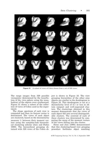 Data Clustering

Figure 31.

•

305

A subset of views of Cobra chosen from a set of 320 views.

The range images from 320 possible
viewpoints (determined by the tessellation of the view-sphere using the icosahedron) of the objects were synthesized.
Figure 31 shows a subset of the collection of views of Cobra used in the experiment.
The shape spectrum of each view is
computed and then its feature vector is
determined. The views of each object
are clustered, based on the dissimilarity
measure Ᏸ between their moment vectors using the complete-link hierarchical clustering scheme [Jain and Dubes
1988]. The hierarchical grouping obtained with 320 views of the Cobra ob-

ject is shown in Figure 32. The view
grouping hierarchies of the other nine
objects are similar to the dendrogram in
Figure 32. This dendrogram is cut at a
dissimilarity level of 0.1 or less to obtain compact and well-separated clusters. The clusterings obtained in this
manner demonstrate that the views of
each object fall into several distinguishable clusters. The centroid of each of
these clusters was determined by computing the mean of the moment vectors
of the views falling into the cluster.
Dorai and Jain [1995] demonstrated
that this clustering-based view grouping
procedure facilitates object matching
ACM Computing Surveys, Vol. 31, No. 3, September 1999

 