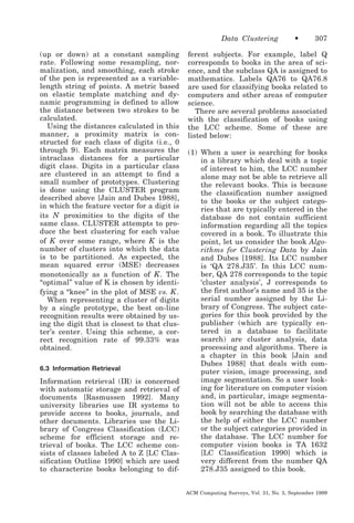 Data Clustering
(up or down) at a constant sampling
rate. Following some resampling, normalization, and smoothing, each stroke
of the pen is represented as a variablelength string of points. A metric based
on elastic template matching and dynamic programming is defined to allow
the distance between two strokes to be
calculated.
Using the distances calculated in this
manner, a proximity matrix is constructed for each class of digits (i.e., 0
through 9). Each matrix measures the
intraclass distances for a particular
digit class. Digits in a particular class
are clustered in an attempt to find a
small number of prototypes. Clustering
is done using the CLUSTER program
described above [Jain and Dubes 1988],
in which the feature vector for a digit is
its N proximities to the digits of the
same class. CLUSTER attempts to produce the best clustering for each value
of K over some range, where K is the
number of clusters into which the data
is to be partitioned. As expected, the
mean squared error (MSE) decreases
monotonically as a function of K . The
“optimal” value of K is chosen by identifying a “knee” in the plot of MSE vs. K .
When representing a cluster of digits
by a single prototype, the best on-line
recognition results were obtained by using the digit that is closest to that cluster’s center. Using this scheme, a correct recognition rate of 99.33% was
obtained.
6.3 Information Retrieval

Information retrieval (IR) is concerned
with automatic storage and retrieval of
documents [Rasmussen 1992]. Many
university libraries use IR systems to
provide access to books, journals, and
other documents. Libraries use the Library of Congress Classification (LCC)
scheme for efficient storage and retrieval of books. The LCC scheme consists of classes labeled A to Z [LC Classification Outline 1990] which are used
to characterize books belonging to dif-

•

307

ferent subjects. For example, label Q
corresponds to books in the area of science, and the subclass QA is assigned to
mathematics. Labels QA76 to QA76.8
are used for classifying books related to
computers and other areas of computer
science.
There are several problems associated
with the classification of books using
the LCC scheme. Some of these are
listed below:
(1) When a user is searching for books
in a library which deal with a topic
of interest to him, the LCC number
alone may not be able to retrieve all
the relevant books. This is because
the classification number assigned
to the books or the subject categories that are typically entered in the
database do not contain sufficient
information regarding all the topics
covered in a book. To illustrate this
point, let us consider the book Algorithms for Clustering Data by Jain
and Dubes [1988]. Its LCC number
is ‘QA 278.J35’. In this LCC number, QA 278 corresponds to the topic
‘cluster analysis’, J corresponds to
the first author’s name and 35 is the
serial number assigned by the Library of Congress. The subject categories for this book provided by the
publisher (which are typically entered in a database to facilitate
search) are cluster analysis, data
processing and algorithms. There is
a chapter in this book [Jain and
Dubes 1988] that deals with computer vision, image processing, and
image segmentation. So a user looking for literature on computer vision
and, in particular, image segmentation will not be able to access this
book by searching the database with
the help of either the LCC number
or the subject categories provided in
the database. The LCC number for
computer vision books is TA 1632
[LC Classification 1990] which is
very different from the number QA
278.J35 assigned to this book.
ACM Computing Surveys, Vol. 31, No. 3, September 1999

 