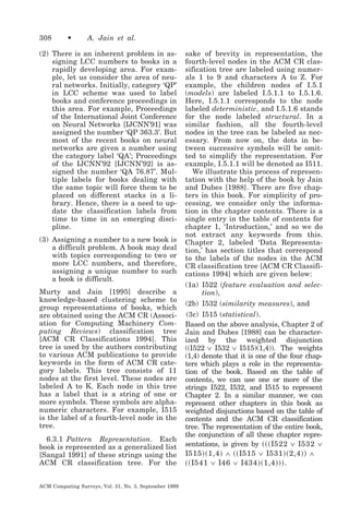 308

•

A. Jain et al.

(2) There is an inherent problem in assigning LCC numbers to books in a
rapidly developing area. For example, let us consider the area of neural networks. Initially, category ‘QP’
in LCC scheme was used to label
books and conference proceedings in
this area. For example, Proceedings
of the International Joint Conference
on Neural Networks [IJCNN’91] was
assigned the number ‘QP 363.3’. But
most of the recent books on neural
networks are given a number using
the category label ‘QA’; Proceedings
of the IJCNN’92 [IJCNN’92] is assigned the number ‘QA 76.87’. Multiple labels for books dealing with
the same topic will force them to be
placed on different stacks in a library. Hence, there is a need to update the classification labels from
time to time in an emerging discipline.
(3) Assigning a number to a new book is
a difficult problem. A book may deal
with topics corresponding to two or
more LCC numbers, and therefore,
assigning a unique number to such
a book is difficult.
Murty and Jain [1995] describe a
knowledge-based clustering scheme to
group representations of books, which
are obtained using the ACM CR (Association for Computing Machinery Computing Reviews) classification tree
[ACM CR Classifications 1994]. This
tree is used by the authors contributing
to various ACM publications to provide
keywords in the form of ACM CR category labels. This tree consists of 11
nodes at the first level. These nodes are
labeled A to K. Each node in this tree
has a label that is a string of one or
more symbols. These symbols are alphanumeric characters. For example, I515
is the label of a fourth-level node in the
tree.
6.3.1 Pattern Representation. Each
book is represented as a generalized list
[Sangal 1991] of these strings using the
ACM CR classification tree. For the
ACM Computing Surveys, Vol. 31, No. 3, September 1999

sake of brevity in representation, the
fourth-level nodes in the ACM CR classification tree are labeled using numerals 1 to 9 and characters A to Z. For
example, the children nodes of I.5.1
(models) are labeled I.5.1.1 to I.5.1.6.
Here, I.5.1.1 corresponds to the node
labeled deterministic, and I.5.1.6 stands
for the node labeled structural. In a
similar fashion, all the fourth-level
nodes in the tree can be labeled as necessary. From now on, the dots in between successive symbols will be omitted to simplify the representation. For
example, I.5.1.1 will be denoted as I511.
We illustrate this process of representation with the help of the book by Jain
and Dubes [1988]. There are five chapters in this book. For simplicity of processing, we consider only the information in the chapter contents. There is a
single entry in the table of contents for
chapter 1, ‘Introduction,’ and so we do
not extract any keywords from this.
Chapter 2, labeled ‘Data Representation,’ has section titles that correspond
to the labels of the nodes in the ACM
CR classification tree [ACM CR Classifications 1994] which are given below:
(1a) I522 (feature evaluation and selection),
(2b) I532 (similarity measures), and
(3c) I515 (statistical).
Based on the above analysis, Chapter 2 of
Jain and Dubes [1988] can be characterized by the weighted disjunction
((I522 ∨ I532 ∨ I515)(1,4)). The weights
(1,4) denote that it is one of the four chapters which plays a role in the representation of the book. Based on the table of
contents, we can use one or more of the
strings I522, I532, and I515 to represent
Chapter 2. In a similar manner, we can
represent other chapters in this book as
weighted disjunctions based on the table of
contents and the ACM CR classification
tree. The representation of the entire book,
the conjunction of all these chapter representations, is given by ͑͑͑ I522 ∨ I532 ∨
I515 ͒͑ 1,4 ͒ ∧ ͑͑ I515 ∨ I531 ͒͑ 2,4 ͒͒ ∧
͑͑ I541 ∨ I46 ∨ I434 ͒͑ 1,4 ͒͒͒ .

 