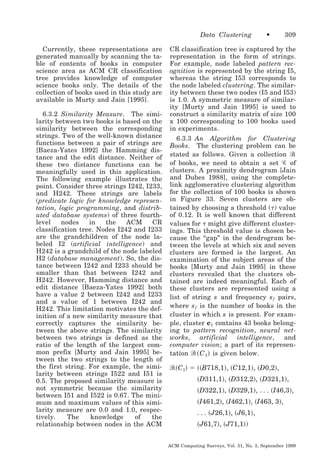 Data Clustering
Currently, these representations are
generated manually by scanning the table of contents of books in computer
science area as ACM CR classification
tree provides knowledge of computer
science books only. The details of the
collection of books used in this study are
available in Murty and Jain [1995].
6.3.2 Similarity Measure. The similarity between two books is based on the
similarity between the corresponding
strings. Two of the well-known distance
functions between a pair of strings are
[Baeza-Yates 1992] the Hamming distance and the edit distance. Neither of
these two distance functions can be
meaningfully used in this application.
The following example illustrates the
point. Consider three strings I242, I233,
and H242. These strings are labels
(predicate logic for knowledge representation, logic programming, and distributed database systems) of three fourthlevel
nodes
in
the
ACM
CR
classification tree. Nodes I242 and I233
are the grandchildren of the node labeled I2 (artificial intelligence) and
H242 is a grandchild of the node labeled
H2 (database management). So, the distance between I242 and I233 should be
smaller than that between I242 and
H242. However, Hamming distance and
edit distance [Baeza-Yates 1992] both
have a value 2 between I242 and I233
and a value of 1 between I242 and
H242. This limitation motivates the definition of a new similarity measure that
correctly captures the similarity between the above strings. The similarity
between two strings is defined as the
ratio of the length of the largest common prefix [Murty and Jain 1995] between the two strings to the length of
the first string. For example, the similarity between strings I522 and I51 is
0.5. The proposed similarity measure is
not symmetric because the similarity
between I51 and I522 is 0.67. The minimum and maximum values of this similarity measure are 0.0 and 1.0, respectively.
The
knowledge
of
the
relationship between nodes in the ACM

•

309

CR classification tree is captured by the
representation in the form of strings.
For example, node labeled pattern recognition is represented by the string I5,
whereas the string I53 corresponds to
the node labeled clustering. The similarity between these two nodes (I5 and I53)
is 1.0. A symmetric measure of similarity [Murty and Jain 1995] is used to
construct a similarity matrix of size 100
x 100 corresponding to 100 books used
in experiments.
6.3.3 An Algorithm for Clustering
Books. The clustering problem can be
stated as follows. Given a collection Ꮾ
of books, we need to obtain a set Ꮿ of
clusters. A proximity dendrogram [Jain
and Dubes 1988], using the completelink agglomerative clustering algorithm
for the collection of 100 books is shown
in Figure 33. Seven clusters are obtained by choosing a threshold (␶ ) value
of 0.12. It is well known that different
values for ␶ might give different clusterings. This threshold value is chosen because the “gap” in the dendrogram between the levels at which six and seven
clusters are formed is the largest. An
examination of the subject areas of the
books [Murty and Jain 1995] in these
clusters revealed that the clusters obtained are indeed meaningful. Each of
these clusters are represented using a
list of string s and frequency s f pairs,
where s f is the number of books in the
cluster in which s is present. For example, cluster c1 contains 43 books belonging to pattern recognition, neural networks, artificial intelligence, and
computer vision; a part of its representation ᏾ ͑ C 1 ͒ is given below.

᏾͑C1͒ ϭ ͑͑B718,1͒, ͑C12,1͒, ͑D0,2͒,

͑D311,1͒, ͑D312,2͒, ͑D321,1͒,
͑D322,1͒, ͑D329,1͒, . . . ͑I46,3͒,
͑I461,2͒, ͑I462,1͒, ͑I463, 3͒,
. . . ͑J26,1͒, ͑J6,1͒,

͑J61,7͒, ͑J71,1͒)
ACM Computing Surveys, Vol. 31, No. 3, September 1999

 