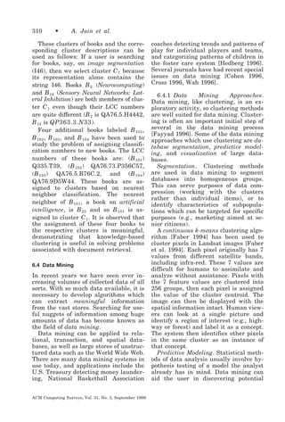 310

•

A. Jain et al.

These clusters of books and the corresponding cluster descriptions can be
used as follows: If a user is searching
for books, say, on image segmentation
(I46), then we select cluster C 1 because
its representation alone contains the
string I46. Books B 2 (Neurocomputing)
and B 18 (Sensory Neural Networks: Lateral Inhibition) are both members of cluster C 1 even though their LCC numbers
are quite different (B 2 is QA76.5.H4442,
B 18 is QP363.3.N33 ).
Four additional books labeled B 101 ,
B 102 , B 103 , and B 104 have been used to
study the problem of assigning classification numbers to new books. The LCC
numbers of these books are: (B 101 )
Q335.T39, (B 102 ) QA76.73.P356C57,
(B 103 ) QA76.5.B76C.2, and (B 104 )
QA76.9D5W44. These books are assigned to clusters based on nearest
neighbor classification. The nearest
neighbor of B 101 , a book on artificial
intelligence, is B 23 and so B 101 is assigned to cluster C 1 . It is observed that
the assignment of these four books to
the respective clusters is meaningful,
demonstrating that knowledge-based
clustering is useful in solving problems
associated with document retrieval.
6.4 Data Mining

In recent years we have seen ever increasing volumes of collected data of all
sorts. With so much data available, it is
necessary to develop algorithms which
can extract meaningful information
from the vast stores. Searching for useful nuggets of information among huge
amounts of data has become known as
the field of data mining.
Data mining can be applied to relational, transaction, and spatial databases, as well as large stores of unstructured data such as the World Wide Web.
There are many data mining systems in
use today, and applications include the
U.S. Treasury detecting money laundering, National Basketball Association
ACM Computing Surveys, Vol. 31, No. 3, September 1999

coaches detecting trends and patterns of
play for individual players and teams,
and categorizing patterns of children in
the foster care system [Hedberg 1996].
Several journals have had recent special
issues on data mining [Cohen 1996,
Cross 1996, Wah 1996].
6.4.1 Data
Mining
Approaches.
Data mining, like clustering, is an exploratory activity, so clustering methods
are well suited for data mining. Clustering is often an important initial step of
several in the data mining process
[Fayyad 1996]. Some of the data mining
approaches which use clustering are database segmentation, predictive modeling, and visualization of large databases.
Segmentation. Clustering methods
are used in data mining to segment
databases into homogeneous groups.
This can serve purposes of data compression (working with the clusters
rather than individual items), or to
identify characteristics of subpopulations which can be targeted for specific
purposes (e.g., marketing aimed at senior citizens).
A continuous k-means clustering algorithm [Faber 1994] has been used to
cluster pixels in Landsat images [Faber
et al. 1994]. Each pixel originally has 7
values from different satellite bands,
including infra-red. These 7 values are
difficult for humans to assimilate and
analyze without assistance. Pixels with
the 7 feature values are clustered into
256 groups, then each pixel is assigned
the value of the cluster centroid. The
image can then be displayed with the
spatial information intact. Human viewers can look at a single picture and
identify a region of interest (e.g., highway or forest) and label it as a concept.
The system then identifies other pixels
in the same cluster as an instance of
that concept.
Predictive Modeling. Statistical methods of data analysis usually involve hypothesis testing of a model the analyst
already has in mind. Data mining can
aid the user in discovering potential

 