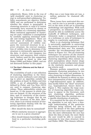 268

•

A. Jain et al.

subjectively. Hence, little in the way of
‘gold standards’ exist in clustering except in well-prescribed subdomains. Validity assessments are objective [Dubes
1993] and are performed to determine
whether the output is meaningful. A
clustering structure is valid if it cannot
reasonably have occurred by chance or
as an artifact of a clustering algorithm.
When statistical approaches to clustering are used, validation is accomplished
by carefully applying statistical methods and testing hypotheses. There are
three types of validation studies. An
external assessment of validity compares the recovered structure to an a
priori structure. An internal examination of validity tries to determine if the
structure is intrinsically appropriate for
the data. A relative test compares two
structures and measures their relative
merit. Indices used for this comparison
are discussed in detail in Jain and
Dubes [1988] and Dubes [1993], and are
not discussed further in this paper.
1.3 The User’s Dilemma and the Role of
Expertise

The availability of such a vast collection
of clustering algorithms in the literature can easily confound a user attempting to select an algorithm suitable for
the problem at hand. In Dubes and Jain
[1976], a set of admissibility criteria
defined by Fisher and Van Ness [1971]
are used to compare clustering algorithms. These admissibility criteria are
based on: (1) the manner in which clusters are formed, (2) the structure of the
data, and (3) sensitivity of the clustering technique to changes that do not
affect the structure of the data. However, there is no critical analysis of clustering algorithms dealing with the important questions such as
—How should the data be normalized?
—Which similarity measure is appropriate to use in a given situation?
—How should domain knowledge be utilized in a particular clustering problem?
ACM Computing Surveys, Vol. 31, No. 3, September 1999

—How can a vary large data set (say, a
million patterns) be clustered efficiently?
These issues have motivated this survey, and its aim is to provide a perspective on the state of the art in clustering
methodology and algorithms. With such
a perspective, an informed practitioner
should be able to confidently assess the
tradeoffs of different techniques, and
ultimately make a competent decision
on a technique or suite of techniques to
employ in a particular application.
There is no clustering technique that
is universally applicable in uncovering
the variety of structures present in multidimensional data sets. For example,
consider the two-dimensional data set
shown in Figure 1(a). Not all clustering
techniques can uncover all the clusters
present here with equal facility, because
clustering algorithms often contain implicit assumptions about cluster shape
or multiple-cluster configurations based
on the similarity measures and grouping criteria used.
Humans perform competitively with
automatic clustering procedures in two
dimensions, but most real problems involve clustering in higher dimensions. It
is difficult for humans to obtain an intuitive interpretation of data embedded in
a high-dimensional space. In addition,
data hardly follow the “ideal” structures
(e.g., hyperspherical, linear) shown in
Figure 1. This explains the large number of clustering algorithms which continue to appear in the literature; each
new clustering algorithm performs
slightly better than the existing ones on
a specific distribution of patterns.
It is essential for the user of a clustering algorithm to not only have a thorough understanding of the particular
technique being utilized, but also to
know the details of the data gathering
process and to have some domain expertise; the more information the user has
about the data at hand, the more likely
the user would be able to succeed in
assessing its true class structure [Jain
and Dubes 1988]. This domain informa-

 