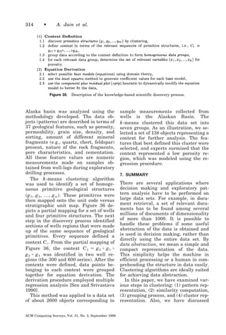314

•

A. Jain et al.

Figure 35.

Description of the knowledge-based scientific discovery process.

Alaska basin was analyzed using the
methodology developed. The data objects (patterns) are described in terms of
37 geological features, such as porosity,
permeability, grain size, density, and
sorting, amount of different mineral
fragments (e.g., quartz, chert, feldspar)
present, nature of the rock fragments,
pore characteristics, and cementation.
All these feature values are numeric
measurements made on samples obtained from well-logs during exploratory
drilling processes.
The k -means clustering algorithm
was used to identify a set of homogeneous primitive geological structures
͑ g 1 , g 2 , ..., g m ͒ . These primitives were
then mapped onto the unit code versus
stratigraphic unit map. Figure 36 depicts a partial mapping for a set of wells
and four primitive structures. The next
step in the discovery process identified
sections of wells regions that were made
up of the same sequence of geological
primitives. Every sequence defined a
context C i . From the partial mapping of
Figure 36, the context C 1 ϭ g 2 ‫ ؠ‬g 1 ‫ؠ‬
g 2 ‫ ؠ‬g 3 was identified in two well regions (the 300 and 600 series). After the
contexts were defined, data points belonging to each context were grouped
together for equation derivation. The
derivation procedure employed multiple
regression analysis [Sen and Srivastava
1990].
This method was applied to a data set
of about 2600 objects corresponding to
ACM Computing Surveys, Vol. 31, No. 3, September 1999

sample measurements collected from
wells is the Alaskan Basin. The
k -means clustered this data set into
seven groups. As an illustration, we selected a set of 138 objects representing a
context for further analysis. The features that best defined this cluster were
selected, and experts surmised that the
context represented a low porosity region, which was modeled using the regression procedure.
7. SUMMARY

There are several applications where
decision making and exploratory pattern analysis have to be performed on
large data sets. For example, in document retrieval, a set of relevant documents has to be found among several
millions of documents of dimensionality
of more than 1000. It is possible to
handle these problems if some useful
abstraction of the data is obtained and
is used in decision making, rather than
directly using the entire data set. By
data abstraction, we mean a simple and
compact representation of the data.
This simplicity helps the machine in
efficient processing or a human in comprehending the structure in data easily.
Clustering algorithms are ideally suited
for achieving data abstraction.
In this paper, we have examined various steps in clustering: (1) pattern representation, (2) similarity computation,
(3) grouping process, and (4) cluster representation. Also, we have discussed

 