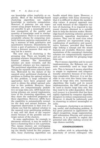 316

•

A. Jain et al.

use knowledge either implicitly or explicitly. Most of the knowledge-based
clustering algorithms use explicit
knowledge in similarity computation.
However, if patterns are not represented using proper features, then it is
not possible to get a meaningful partition irrespective of the quality and
quantity of knowledge used in similarity computation. There is no universally
acceptable scheme for computing similarity between patterns represented using a mixture of both qualitative and
quantitative features. Dissimilarity between a pair of patterns is represented
using a distance measure that may or
may not be a metric.
The next step in clustering is the
grouping step. There are broadly two
grouping schemes: hierarchical and partitional schemes. The hierarchical
schemes are more versatile, and the
partitional schemes are less expensive.
The partitional algorithms aim at maximizing the squared error criterion function. Motivated by the failure of the
squared error partitional clustering algorithms in finding the optimal solution
to this problem, a large collection of
approaches have been proposed and
used to obtain the global optimal solution to this problem. However, these
schemes are computationally prohibitive on large data sets. ANN-based clustering schemes are neural implementations of the clustering algorithms, and
they share the undesired properties of
these algorithms. However, ANNs have
the capability to automatically normalize the data and extract features. An
important observation is that even if a
scheme can find the optimal solution to
the squared error partitioning problem,
it may still fall short of the requirements because of the possible non-isotropic nature of the clusters.
In some applications, for example in
document retrieval, it may be useful to
have a clustering that is not a partition.
This means clusters are overlapping.
Fuzzy clustering and functional clustering are ideally suited for this purpose.
Also, fuzzy clustering algorithms can
ACM Computing Surveys, Vol. 31, No. 3, September 1999

handle mixed data types. However, a
major problem with fuzzy clustering is
that it is difficult to obtain the membership values. A general approach may
not work because of the subjective nature of clustering. It is required to represent clusters obtained in a suitable
form to help the decision maker. Knowledge-based clustering schemes generate
intuitively appealing descriptions of
clusters. They can be used even when
the patterns are represented using a
combination of qualitative and quantitative features, provided that knowledge linking a concept and the mixed
features are available. However, implementations of the conceptual clustering
schemes are computationally expensive
and are not suitable for grouping large
data sets.
The k -means algorithm and its neural
implementation, the Kohonen net, are
most successfully used on large data
sets. This is because k -means algorithm
is simple to implement and computationally attractive because of its linear
time complexity. However, it is not feasible to use even this linear time algorithm on large data sets. Incremental
algorithms like leader and its neural
implementation, the ART network, can
be used to cluster large data sets. But
they tend to be order-dependent. Divide
and conquer is a heuristic that has been
rightly exploited by computer algorithm
designers to reduce computational costs.
However, it should be judiciously used
in clustering to achieve meaningful results.
In summary, clustering is an interesting, useful, and challenging problem. It
has great potential in applications like
object recognition, image segmentation,
and information filtering and retrieval.
However, it is possible to exploit this
potential only after making several design choices carefully.
ACKNOWLEDGMENTS

The authors wish to acknowledge the
generosity of several colleagues who

 