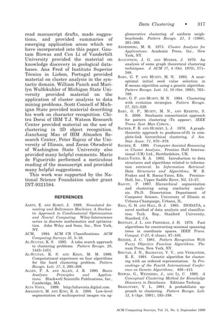 Data Clustering
read manuscript drafts, made suggestions, and provided summaries of
emerging application areas which we
have incorporated into this paper. Gautam Biswas and Cen Li of Vanderbilt
University provided the material on
knowledge discovery in geological databases. Ana Fred of Instituto Superior
Técnico in Lisbon, Portugal provided
material on cluster analysis in the syntactic domain. William Punch and Marilyn Wulfekuhler of Michigan State University provided material on the
application of cluster analysis to data
mining problems. Scott Connell of Michigan State provided material describing
his work on character recognition. Chitra Dorai of IBM T.J. Watson Research
Center provided material on the use of
clustering in 3D object recognition.
Jianchang Mao of IBM Almaden Research Center, Peter Bajcsy of the University of Illinois, and Zoran Obradovic
´
of Washington State University also
provided many helpful comments. Mario
de Figueirido performed a meticulous
reading of the manuscript and provided
many helpful suggestions.
This work was supported by the National Science Foundation under grant
INT-9321584.
REFERENCES
AARTS, E. AND KORST, J. 1989. Simulated Annealing and Boltzmann Machines: A Stochastic Approach to Combinatorial Optimization
and Neural Computing. Wiley-Interscience
series in discrete mathematics and optimization. John Wiley and Sons, Inc., New York,
NY.
ACM,
1994. ACM CR Classifications. ACM
Computing Surveys 35, 5–16.
AL-SULTAN, K. S. 1995. A tabu search approach
to clustering problems. Pattern Recogn. 28,
1443–1451.
AL-SULTAN, K. S. AND KHAN, M. M. 1996.
Computational experience on four algorithms
for the hard clustering problem. Pattern
Recogn. Lett. 17, 3, 295–308.
ALLEN, P. A. AND ALLEN, J. R. 1990. Basin
Analysis:
Principles
and
Applications. Blackwell Scientific Publications, Inc.,
Cambridge, MA.
ALTA VISTA, 1999. http://altavista.digital.com.
AMADASUN, M. AND KING, R. A. 1988. Low-level
segmentation of multispectral images via ag-

•

317

glomerative clustering of uniform neighbourhoods. Pattern Recogn. 21, 3 (1988),
261–268.
ANDERBERG, M. R. 1973. Cluster Analysis for
Applications. Academic Press, Inc., New
York, NY.
AUGUSTSON, J. G. AND MINKER, J. 1970. An
analysis of some graph theoretical clustering
techniques. J. ACM 17, 4 (Oct. 1970), 571–
588.
BABU, G. P. AND MURTY, M. N. 1993. A nearoptimal initial seed value selection in
K-means algorithm using a genetic algorithm.
Pattern Recogn. Lett. 14, 10 (Oct. 1993), 763–
769.
BABU, G. P. AND MURTY, M. N. 1994. Clustering
with evolution strategies. Pattern Recogn.
27, 321–329.
BABU, G. P., MURTY, M. N., AND KEERTHI, S.
S. 2000. Stochastic connectionist approach
for pattern clustering (To appear). IEEE
Trans. Syst. Man Cybern..
BACKER, F. B. AND HUBERT, L. J. 1976. A graphtheoretic approach to goodness-of-fit in complete-link hierarchical clustering. J. Am.
Stat. Assoc. 71, 870 – 878.
BACKER, E. 1995. Computer-Assisted Reasoning
in Cluster Analysis. Prentice Hall International (UK) Ltd., Hertfordshire, UK.
BAEZA-YATES, R. A. 1992. Introduction to data
structures and algorithms related to information retrieval. In Information Retrieval:
Data Structures and Algorithms, W. B.
Frakes and R. Baeza-Yates, Eds. PrenticeHall, Inc., Upper Saddle River, NJ, 13–27.
BAJCSY, P. 1997. Hierarchical segmentation
and clustering using similarity analysis. Ph.D. Dissertation. Department of
Computer Science, University of Illinois at
Urbana-Champaign, Urbana, IL.
BALL, G. H. AND HALL, D. J. 1965. ISODATA, a
novel method of data analysis and classification. Tech.
Rep.. Stanford
University,
Stanford, CA.
BENTLEY, J. L. AND FRIEDMAN, J. H. 1978. Fast
algorithms for constructing minimal spanning
trees in coordinate spaces. IEEE Trans.
Comput. C-27, 6 (June), 97–105.
BEZDEK, J. C. 1981. Pattern Recognition With
Fuzzy Objective Function Algorithms. Plenum Press, New York, NY.
BHUYAN, J. N., RAGHAVAN, V. V., AND VENKATESH,
K. E. 1991. Genetic algorithm for clustering with an ordered representation. In Proceedings of the Fourth International Conference on Genetic Algorithms, 408 – 415.
BISWAS, G., WEINBERG, J., AND LI, C. 1995. A
Conceptual Clustering Method for Knowledge
Discovery in Databases. Editions Technip.
BRAILOVSKY, V. L. 1991. A probabilistic approach to clustering. Pattern Recogn. Lett.
12, 4 (Apr. 1991), 193–198.

ACM Computing Surveys, Vol. 31, No. 3, September 1999

 