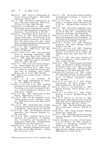 318

•

A. Jain et al.

BRODATZ, P. 1966. Textures: A Photographic Album for Artists and Designers. Dover Publications, Inc., Mineola, NY.
CAN, F. 1993. Incremental clustering for dynamic information processing. ACM Trans.
Inf. Syst. 11, 2 (Apr. 1993), 143–164.
CARPENTER, G. AND GROSSBERG, S. 1990. ART3:
Hierarchical search using chemical transmitters in self-organizing pattern recognition architectures. Neural Networks 3, 129 –152.
CHEKURI, C., GOLDWASSER, M. H., RAGHAVAN, P.,
AND UPFAL, E. 1997. Web search using automatic classification. In Proceedings of the
Sixth International Conference on the World
Wide Web (Santa Clara, CA, Apr.), http://
theory.stanford.edu/people/wass/publications/
Web Search/Web Search.html.
CHENG, C. H. 1995. A branch-and-bound clustering algorithm. IEEE Trans. Syst. Man
Cybern. 25, 895– 898.
CHENG, Y. AND FU, K. S. 1985. Conceptual clustering in knowledge organization. IEEE
Trans. Pattern Anal. Mach. Intell. 7, 592–598.
CHENG, Y. 1995. Mean shift, mode seeking, and
clustering. IEEE Trans. Pattern Anal. Mach.
Intell. 17, 7 (July), 790 –799.
CHIEN, Y. T. 1978. Interactive Pattern Recognition. Marcel Dekker, Inc., New York, NY.
CHOUDHURY, S. AND MURTY, M. N. 1990. A divisive scheme for constructing minimal spanning trees in coordinate space. Pattern
Recogn. Lett. 11, 6 (Jun. 1990), 385–389.
1996. Special issue on data mining. Commun.
ACM 39, 11.
COLEMAN,
G.
B.
AND
ANDREWS,
H.
C. 1979. Image segmentation by clustering. Proc. IEEE 67, 5, 773–785.
CONNELL, S. AND JAIN, A. K. 1998. Learning
prototypes for on-line handwritten digits. In
Proceedings of the 14th International Conference on Pattern Recognition (Brisbane, Australia, Aug.), 182–184.
CROSS, S. E., Ed. 1996. Special issue on data
mining. IEEE Expert 11, 5 (Oct.).
DALE, M. B. 1985. On the comparison of conceptual clustering and numerical taxonomy. IEEE Trans. Pattern Anal. Mach. Intell.
7, 241–244.
DAVE, R. N. 1992. Generalized fuzzy C-shells
clustering and detection of circular and elliptic boundaries. Pattern Recogn. 25, 713–722.
DAVIS, T., Ed. 1991. The Handbook of Genetic
Algorithms. Van Nostrand Reinhold Co.,
New York, NY.
DAY, W. H. E. 1992. Complexity theory: An introduction for practitioners of classification. In Clustering and Classification, P.
Arabie and L. Hubert, Eds. World Scientific
Publishing Co., Inc., River Edge, NJ.
DEMPSTER, A. P., LAIRD, N. M., AND RUBIN, D.
B. 1977. Maximum likelihood from incomplete data via the EM algorithm. J. Royal
Stat. Soc. B. 39, 1, 1–38.

ACM Computing Surveys, Vol. 31, No. 3, September 1999

DIDAY, E. 1973. The dynamic cluster method in
non-hierarchical clustering. J. Comput. Inf.
Sci. 2, 61– 88.
DIDAY, E. AND SIMON, J. C. 1976. Clustering
analysis. In Digital Pattern Recognition, K.
S. Fu, Ed.
Springer-Verlag, Secaucus, NJ,
47–94.
DIDAY, E. 1988. The symbolic approach in clustering. In Classification and Related Methods, H. H. Bock, Ed.
North-Holland Publishing Co., Amsterdam, The Netherlands.
DORAI, C. AND JAIN, A. K. 1995. Shape spectra
based view grouping for free-form objects. In
Proceedings of the International Conference on
Image Processing (ICIP-95), 240 –243.
DUBES, R. C. AND JAIN, A. K. 1976. Clustering
techniques: The user’s dilemma. Pattern
Recogn. 8, 247–260.
DUBES, R. C. AND JAIN, A. K. 1980. Clustering
methodology in exploratory data analysis. In
Advances in Computers, M. C. Yovits,, Ed.
Academic Press, Inc., New York, NY, 113–
125.
DUBES, R. C. 1987. How many clusters are
best?—an experiment. Pattern Recogn. 20, 6
(Nov. 1, 1987), 645– 663.
DUBES, R. C. 1993. Cluster analysis and related
issues. In Handbook of Pattern Recognition
& Computer Vision, C. H. Chen, L. F. Pau,
and P. S. P. Wang, Eds.
World Scientific
Publishing Co., Inc., River Edge, NJ, 3–32.
DUBUISSON, M. P. AND JAIN, A. K. 1994. A modified Hausdorff distance for object matching. In Proceedings of the International Conference on Pattern Recognition (ICPR
’94), 566 –568.
DUDA, R. O. AND HART, P. E. 1973. Pattern
Classification and Scene Analysis. John
Wiley and Sons, Inc., New York, NY.
DUNN, S., JANOS, L., AND ROSENFELD, A. 1983.
Bimean clustering. Pattern Recogn. Lett. 1,
169 –173.
DURAN, B. S. AND ODELL, P. L. 1974. Cluster
Analysis: A Survey. Springer-Verlag, New
York, NY.
EDDY, W. F., MOCKUS, A., AND OUE, S. 1996.
Approximate single linkage cluster analysis of
large data sets in high-dimensional spaces.
Comput. Stat. Data Anal. 23, 1, 29 – 43.
ETZIONI, O. 1996. The World-Wide Web: quagmire or gold mine? Commun. ACM 39, 11,
65– 68.
EVERITT, B. S. 1993. Cluster Analysis. Edward
Arnold, Ltd., London, UK.
FABER, V. 1994. Clustering and the continuous
k-means algorithm. Los Alamos Science 22,
138 –144.
FABER, V., HOCHBERG, J. C., KELLY, P. M., THOMAS,
T. R., AND WHITE, J. M. 1994. Concept extraction: A data-mining technique. Los
Alamos Science 22, 122–149.
FAYYAD, U. M. 1996. Data mining and knowledge discovery: Making sense out of data.
IEEE Expert 11, 5 (Oct.), 20 –25.

 