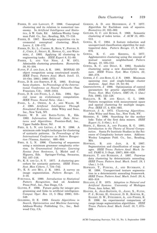 Data Clustering
FISHER, D. AND LANGLEY, P. 1986. Conceptual
clustering and its relation to numerical taxonomy. In Artificial Intelligence and Statistics, A W. Gale, Ed. Addison-Wesley Longman Publ. Co., Inc., Reading, MA, 77–116.
FISHER, D. 1987. Knowledge acquisition via incremental
conceptual
clustering. Mach.
Learn. 2, 139 –172.
FISHER, D., XU, L., CARNES, R., RICH, Y., FENVES, S.
J., CHEN, J., SHIAVI, R., BISWAS, G., AND WEINBERG, J. 1993. Applying AI clustering to
engineering tasks. IEEE Expert 8, 51– 60.
FISHER, L. AND VAN NESS, J. W. 1971.
Admissible clustering procedures. Biometrika
58, 91–104.
FLYNN, P. J. AND JAIN, A. K. 1991. BONSAI: 3D
object recognition using constrained search.
IEEE Trans. Pattern Anal. Mach. Intell. 13,
10 (Oct. 1991), 1066 –1075.
FOGEL, D. B. AND SIMPSON, P. K. 1993. Evolving
fuzzy clusters. In Proceedings of the International Conference on Neural Networks (San
Francisco, CA), 1829 –1834.
FOGEL, D. B. AND FOGEL, L. J., Eds. 1994. Special issue on evolutionary computation.
IEEE Trans. Neural Netw. (Jan.).
FOGEL, L. J., OWENS, A. J., AND WALSH, M.
J. 1965. Artificial Intelligence Through
Simulated Evolution. John Wiley and Sons,
Inc., New York, NY.
FRAKES, W. B. AND BAEZA-YATES, R., Eds.
1992. Information Retrieval: Data Structures and Algorithms. Prentice-Hall, Inc.,
Upper Saddle River, NJ.
FRED, A. L. N. AND LEITAO, J. M. N. 1996. A
minimum code length technique for clustering
of syntactic patterns. In Proceedings of the
International Conference on Pattern Recognition (Vienna, Austria), 680 – 684.
FRED, A. L. N. 1996. Clustering of sequences
using a minimum grammar complexity criterion. In Grammatical Inference: Learning
Syntax from Sentences, L. Miclet and C.
Higuera, Eds.
Springer-Verlag, Secaucus,
NJ, 107–116.
FU, K. S. AND LU, S. Y. 1977. A clustering procedure for syntactic patterns. IEEE Trans.
Syst. Man Cybern. 7, 734 –742.
FU, K. S. AND MUI, J. K. 1981. A survey on
image segmentation. Pattern Recogn. 13,
3–16.
FUKUNAGA, K. 1990. Introduction to Statistical
Pattern Recognition. 2nd ed. Academic
Press Prof., Inc., San Diego, CA.
GLOVER, F. 1986. Future paths for integer programming and links to artificial intelligence.
Comput. Oper. Res. 13, 5 (May 1986), 533–
549.
GOLDBERG, D. E. 1989. Genetic Algorithms in
Search, Optimization and Machine Learning.
Addison-Wesley Publishing Co., Inc., Redwood City, CA.

•

319

GORDON, A. D. AND HENDERSON, J. T. 1977.
Algorithm for Euclidean sum of squares.
Biometrics 33, 355–362.
GOTLIEB, G. C. AND KUMAR, S. 1968. Semantic
clustering of index terms. J. ACM 15, 493–
513.
GOWDA, K. C. 1984. A feature reduction and
unsupervised classification algorithm for multispectral data. Pattern Recogn. 17, 6, 667–
676.
GOWDA,
K.
C.
AND
KRISHNA,
G. 1977.
Agglomerative clustering using the concept of
mutual
nearest
neighborhood. Pattern
Recogn. 10, 105–112.
GOWDA, K. C. AND DIDAY, E. 1992. Symbolic
clustering using a new dissimilarity measure. IEEE Trans. Syst. Man Cybern. 22,
368 –378.
GOWER, J. C. AND ROSS, G. J. S. 1969. Minimum
spanning rees and single-linkage cluster
analysis. Appl. Stat. 18, 54 – 64.
GREFENSTETTE, J 1986. Optimization of control
parameters for genetic algorithms. IEEE
Trans. Syst. Man Cybern. SMC-16, 1 (Jan./
Feb. 1986), 122–128.
HARALICK, R. M. AND KELLY, G. L. 1969.
Pattern recognition with measurement space
and spatial clustering for multiple images.
Proc. IEEE 57, 4, 654 – 665.
HARTIGAN, J. A. 1975. Clustering Algorithms.
John Wiley and Sons, Inc., New York, NY.
HEDBERG, S. 1996. Searching for the mother
lode: Tales of the first data miners. IEEE
Expert 11, 5 (Oct.), 4 –7.
HERTZ, J., KROGH, A., AND PALMER, R. G. 1991.
Introduction to the Theory of Neural Computation. Santa Fe Institute Studies in the Sciences of Complexity lecture notes. AddisonWesley Longman Publ. Co., Inc., Reading,
MA.
HOFFMAN,
R.
AND
JAIN,
A.
K. 1987.
Segmentation and classification of range images. IEEE Trans. Pattern Anal. Mach. Intell. PAMI-9, 5 (Sept. 1987), 608 – 620.
HOFMANN, T. AND BUHMANN, J. 1997. Pairwise
data clustering by deterministic annealing.
IEEE Trans. Pattern Anal. Mach. Intell. 19, 1
(Jan.), 1–14.
HOFMANN, T., PUZICHA, J., AND BUCHMANN, J.
M. 1998. Unsupervised texture segmentation in a deterministic annealing framework.
IEEE Trans. Pattern Anal. Mach. Intell. 20, 8,
803– 818.
HOLLAND, J. H. 1975. Adaption in Natural and
Artificial Systems. University of Michigan
Press, Ann Arbor, MI.
HOOVER, A., JEAN-BAPTISTE, G., JIANG, X., FLYNN,
P. J., BUNKE, H., GOLDGOF, D. B., BOWYER, K.,
EGGERT, D. W., FITZGIBBON, A., AND FISHER, R.
B. 1996. An experimental comparison of
range image segmentation algorithms. IEEE
Trans. Pattern Anal. Mach. Intell. 18, 7, 673–
689.

ACM Computing Surveys, Vol. 31, No. 3, September 1999

 