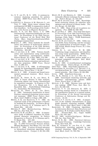 Data Clustering
LU, S. Y. AND FU, K. S. 1978. A sentence-tosentence clustering procedure for pattern
analysis. IEEE Trans. Syst. Man Cybern. 8,
381–389.
LUNDERVOLD, A., FENSTAD, A. M., ERSLAND, L., AND
TAXT, T. 1996. Brain tissue volumes from
multispectral 3D MRI: A comparative study of
four classifiers. In Proceedings of the Conference of the Society on Magnetic Resonance,
MAAREK, Y. S. AND BEN SHAUL, I. Z. 1996.
Automatically organizing bookmarks per contents. In Proceedings of the Fifth International Conference on the World Wide Web
(Paris, May), http://www5conf.inria.fr/fichhtml/paper-sessions.html.
MCQUEEN, J. 1967. Some methods for classification and analysis of multivariate observations. In Proceedings of the Fifth Berkeley
Symposium on Mathematical Statistics and
Probability, 281–297.
MAO, J. AND JAIN, A. K. 1992. Texture classification and segmentation using multiresolution simultaneous autoregressive models.
Pattern Recogn. 25, 2 (Feb. 1992), 173–188.
MAO, J. AND JAIN, A. K. 1995. Artificial neural
networks for feature extraction and multivariate data projection. IEEE Trans. Neural
Netw. 6, 296 –317.
MAO, J. AND JAIN, A. K. 1996. A self-organizing
network for hyperellipsoidal clustering (HEC).
IEEE Trans. Neural Netw. 7, 16 –29.
MEVINS, A. J. 1995. A branch and bound incremental conceptual clusterer. Mach. Learn.
18, 5–22.
MICHALSKI, R., STEPP, R. E., AND DIDAY, E.
1981. A recent advance in data analysis:
Clustering objects into classes characterized
by conjunctive concepts. In Progress in Pattern Recognition, Vol. 1, L. Kanal and A.
Rosenfeld, Eds.
North-Holland Publishing
Co., Amsterdam, The Netherlands.
MICHALSKI, R., STEPP, R. E., AND DIDAY,
E. 1983. Automated construction of classifications: conceptual clustering versus numerical taxonomy. IEEE Trans. Pattern Anal.
Mach. Intell. PAMI-5, 5 (Sept.), 396 – 409.
MISHRA, S. K. AND RAGHAVAN, V. V. 1994. An
empirical study of the performance of heuristic methods for clustering. In Pattern Recognition in Practice, E. S. Gelsema and L. N.
Kanal, Eds. 425– 436.
MITCHELL, T. 1997. Machine Learning. McGrawHill, Inc., New York, NY.
MOHIUDDIN, K. M. AND MAO, J. 1994. A comparative study of different classifiers for handprinted character recognition. In Pattern
Recognition in Practice, E. S. Gelsema and L.
N. Kanal, Eds. 437– 448.
MOOR, B. K. 1988. ART 1 and Pattern Clustering. In 1988 Connectionist Summer School,
Morgan Kaufmann, San Mateo, CA, 174 –185.
MURTAGH, F. 1984. A survey of recent advances
in hierarchical clustering algorithms which
use cluster centers. Comput. J. 26, 354 –359.

•

321

MURTY, M. N. AND KRISHNA, G. 1980. A computationally efficient technique for data clustering. Pattern Recogn. 12, 153–158.
MURTY, M. N. AND JAIN, A. K. 1995. Knowledgebased clustering scheme for collection management and retrieval of library books. Pattern Recogn. 28, 949 –964.
NAGY, G. 1968. State of the art in pattern recognition. Proc. IEEE 56, 836 – 862.
NG, R. AND HAN, J. 1994. Very large data bases.
In Proceedings of the 20th International Conference on Very Large Data Bases (VLDB’94,
Santiago, Chile, Sept.), VLDB Endowment,
Berkeley, CA, 144 –155.
NGUYEN, H. H. AND COHEN, P. 1993. Gibbs random fields, fuzzy clustering, and the unsupervised segmentation of textured images. CVGIP: Graph. Models Image Process. 55, 1 (Jan.
1993), 1–19.
OEHLER, K. L. AND GRAY, R. M. 1995.
Combining image compression and classification using vector quantization. IEEE Trans.
Pattern Anal. Mach. Intell. 17, 461– 473.
OJA, E. 1982. A simplified neuron model as a
principal component analyzer. Bull. Math.
Bio. 15, 267–273.
OZAWA, K. 1985. A stratificational overlapping
cluster scheme. Pattern Recogn. 18, 279 –286.
OPEN TEXT, 1999. http://index.opentext.net.
KAMGAR-PARSI, B., GUALTIERI, J. A., DEVANEY, J. A.,
AND KAMGAR-PARSI, K. 1990. Clustering with
neural networks. Biol. Cybern. 63, 201–208.
LYCOS, 1999. http://www.lycos.com.
PAL, N. R., BEZDEK, J. C., AND TSAO, E. C.-K.
1993. Generalized clustering networks and
Kohonen’s self-organizing scheme. IEEE
Trans. Neural Netw. 4, 549 –557.
QUINLAN, J. R. 1990. Decision trees and decision making. IEEE Trans. Syst. Man Cybern. 20, 339 –346.
RAGHAVAN, V. V. AND BIRCHAND, K. 1979. A
clustering strategy based on a formalism of
the reproductive process in a natural system.
In Proceedings of the Second International
Conference on Information Storage and Retrieval, 10 –22.
RAGHAVAN, V. V. AND YU, C. T. 1981. A comparison of the stability characteristics of some
graph theoretic clustering methods. IEEE
Trans. Pattern Anal. Mach. Intell. 3, 393– 402.
RASMUSSEN, E. 1992. Clustering algorithms.
In Information Retrieval: Data Structures and
Algorithms, W. B. Frakes and R. Baeza-Yates,
Eds.
Prentice-Hall, Inc., Upper Saddle
River, NJ, 419 – 442.
RICH, E. 1983. Artificial Intelligence. McGrawHill, Inc., New York, NY.
1989. Statistical Inference
RIPLEY, B. D., Ed.
for Spatial Processes. Cambridge University
Press, New York, NY.
ROSE, K., GUREWITZ, E., AND FOX, G. C. 1993.
Deterministic annealing approach to constrained clustering. IEEE Trans. Pattern
Anal. Mach. Intell. 15, 785–794.

ACM Computing Surveys, Vol. 31, No. 3, September 1999

 