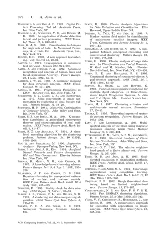 322

•

A. Jain et al.

ROSENFELD, A. AND KAK, A. C. 1982. Digital Picture Processing. 2nd ed. Academic Press,
Inc., New York, NY.
ROSENFELD, A., SCHNEIDER, V. B., AND HUANG, M.
K. 1969. An application of cluster detection
to text and picture processing. IEEE Trans.
Inf. Theor. 15, 6, 672– 681.
ROSS, G. J. S. 1968. Classification techniques
for large sets of data. In Numerical Taxonomy, A. J. Cole, Ed. Academic Press, Inc.,
New York, NY.
RUSPINI, E. H. 1969. A new approach to clustering. Inf. Control 15, 22–32.
SALTON, G. 1991. Developments in automatic
text retrieval. Science 253, 974 –980.
SAMAL, A. AND IYENGAR, P. A. 1992. Automatic
recognition and analysis of human faces and
facial expressions: A survey. Pattern Recogn.
25, 1 (Jan. 1992), 65–77.
SAMMON, J. W. JR. 1969. A nonlinear mapping
for data structure analysis. IEEE Trans.
Comput. 18, 401– 409.
SANGAL, R. 1991. Programming Paradigms in
LISP. McGraw-Hill, Inc., New York, NY.
SCHACHTER, B. J., DAVIS, L. S., AND ROSENFELD,
A. 1979. Some experiments in image segmentation by clustering of local feature values. Pattern Recogn. 11, 19 –28.
SCHWEFEL, H. P. 1981. Numerical Optimization
of Computer Models. John Wiley and Sons,
Inc., New York, NY.
SELIM, S. Z. AND ISMAIL, M. A. 1984. K-meanstype algorithms: A generalized convergence
theorem and characterization of local optimality. IEEE Trans. Pattern Anal. Mach. Intell. 6, 81– 87.
SELIM, S. Z. AND ALSULTAN, K. 1991. A simulated annealing algorithm for the clustering
problem. Pattern Recogn. 24, 10 (1991),
1003–1008.
SEN, A. AND SRIVASTAVA, M. 1990. Regression
Analysis. Springer-Verlag, New York, NY.
SETHI, I. AND JAIN, A. K., Eds. 1991. Artificial
Neural Networks and Pattern Recognition:
Old and New Connections. Elsevier Science
Inc., New York, NY.
SHEKAR, B., MURTY, N. M., AND KRISHNA, G.
1987. A knowledge-based clustering scheme.
Pattern Recogn. Lett. 5, 4 (Apr. 1, 1987), 253–
259.
SILVERMAN, J. F. AND COOPER, D. B. 1988.
Bayesian clustering for unsupervised estimation of surface and texture models.
IEEE Trans. Pattern Anal. Mach. Intell. 10, 4
(July 1988), 482– 495.
SIMOUDIS, E. 1996. Reality check for data mining. IEEE Expert 11, 5 (Oct.), 26 –33.
SLAGLE, J. R., CHANG, C. L., AND HELLER, S. R.
1975. A clustering and data-reorganizing algorithm. IEEE Trans. Syst. Man Cybern. 5,
125–128.
SNEATH, P. H. A. AND SOKAL, R. R. 1973.
Numerical Taxonomy. Freeman, London,
UK.

ACM Computing Surveys, Vol. 31, No. 3, September 1999

SPATH, H. 1980. Cluster Analysis Algorithms
for Data Reduction and Classification. Ellis
Horwood, Upper Saddle River, NJ.
SOLBERG, A., TAXT, T., AND JAIN, A. 1996. A
Markov random field model for classification
of multisource satellite imagery. IEEE
Trans. Geoscience and Remote Sensing 34, 1,
100 –113.
SRIVASTAVA, A. AND MURTY, M. N 1990. A comparison between conceptual clustering and
conventional clustering. Pattern Recogn. 23,
9 (1990), 975–981.
STAHL, H. 1986. Cluster analysis of large data
sets. In Classification as a Tool of Research,
W. Gaul and M. Schader, Eds.
Elsevier
North-Holland, Inc., New York, NY, 423– 430.
STEPP, R. E. AND MICHALSKI, R. S. 1986.
Conceptual clustering of structured objects: A
goal-oriented approach. Artif. Intell. 28, 1
(Feb. 1986), 43– 69.
SUTTON, M., STARK, L., AND BOWYER, K.
1993. Function-based generic recognition for
multiple object categories. In Three-Dimensional Object Recognition Systems, A. Jain
and P. J. Flynn, Eds. Elsevier Science Inc.,
New York, NY.
SYMON, M. J. 1977. Clustering criterion and
multi-variate normal mixture. Biometrics
77, 35– 43.
TANAKA, E. 1995. Theoretical aspects of syntactic pattern recognition. Pattern Recogn. 28,
1053–1061.
TAXT, T. AND LUNDERVOLD, A. 1994. Multispectral analysis of the brain using magnetic
resonance imaging. IEEE Trans. Medical
Imaging 13, 3, 470 – 481.
TITTERINGTON, D. M., SMITH, A. F. M., AND MAKOV,
U. E. 1985. Statistical Analysis of Finite
Mixture Distributions. John Wiley and Sons,
Inc., New York, NY.
TOUSSAINT, G. T. 1980. The relative neighborhood graph of a finite planar set. Pattern
Recogn. 12, 261–268.
TRIER, O. D. AND JAIN, A. K. 1995. Goaldirected evaluation of binarization methods.
IEEE Trans. Pattern Anal. Mach. Intell. 17,
1191–1201.
UCHIYAMA, T. AND ARBIB, M. A. 1994. Color image
segmentation using competitive learning.
IEEE Trans. Pattern Anal. Mach. Intell. 16, 12
(Dec. 1994), 1197–1206.
URQUHART, R. B. 1982. Graph theoretical clustering based on limited neighborhood
sets. Pattern Recogn. 15, 173–187.
VENKATESWARLU, N. B. AND RAJU, P. S. V. S. K.
1992. Fast ISODATA clustering algorithms.
Pattern Recogn. 25, 3 (Mar. 1992), 335–342.
VINOD, V. V., CHAUDHURY, S., MUKHERJEE, J., AND
GHOSE, S. 1994. A connectionist approach
for clustering with applications in image
analysis. IEEE Trans. Syst. Man Cybern. 24,
365–384.

 