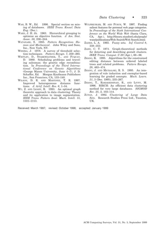 Data Clustering
WAH, B. W., Ed. 1996. Special section on mining of databases. IEEE Trans. Knowl. Data
Eng. (Dec.).
WARD, J. H. JR. 1963. Hierarchical grouping to
optimize an objective function. J. Am. Stat.
Assoc. 58, 236 –244.
WATANABE, S. 1985. Pattern Recognition: Human and Mechanical. John Wiley and Sons,
Inc., New York, NY.
WESZKA, J. 1978. A survey of threshold selection techniques. Pattern Recogn. 7, 259 –265.
WHITLEY, D., STARKWEATHER, T., AND FUQUAY,
D. 1989. Scheduling problems and traveling salesman: the genetic edge recombination. In Proceedings of the Third International Conference on Genetic Algorithms
(George Mason University, June 4 –7), J. D.
Schaffer, Ed. Morgan Kaufmann Publishers
Inc., San Francisco, CA, 133–140.
WILSON, D. R. AND MARTINEZ, T. R. 1997.
Improved heterogeneous distance functions. J. Artif. Intell. Res. 6, 1–34.
WU, Z. AND LEAHY, R. 1993. An optimal graph
theoretic approach to data clustering: Theory
and its application to image segmentation.
IEEE Trans. Pattern Anal. Mach. Intell. 15,
1101–1113.
Received: March 1997;

revised: October 1998;

•

323

WULFEKUHLER, M. AND PUNCH, W. 1997. Finding
salient features for personal web page categories.
In Proceedings of the Sixth International Conference on the World Wide Web (Santa Clara,
CA, Apr.), http://theory.stanford.edu/people/
wass/publications/Web Search/Web Search.html.
ZADEH, L. A. 1965. Fuzzy sets. Inf. Control 8,
338 –353.
ZAHN, C. T. 1971. Graph-theoretical methods
for detecting and describing gestalt clusters.
IEEE Trans. Comput. C-20 (Apr.), 68 – 86.
ZHANG, K. 1995. Algorithms for the constrained
editing distance between ordered labeled
trees and related problems. Pattern Recogn.
28, 463– 474.
ZHANG, J. AND MICHALSKI, R. S. 1995. An integration of rule induction and exemplar-based
learning for graded concepts. Mach. Learn.
21, 3 (Dec. 1995), 235–267.
ZHANG, T., RAMAKRISHNAN, R., AND LIVNY, M.
1996. BIRCH: An efficient data clustering
method for very large databases. SIGMOD
Rec. 25, 2, 103–114.
ZUPAN, J. 1982. Clustering of Large Data
Sets. Research Studies Press Ltd., Taunton,
UK.

accepted: January 1999

ACM Computing Surveys, Vol. 31, No. 3, September 1999

 