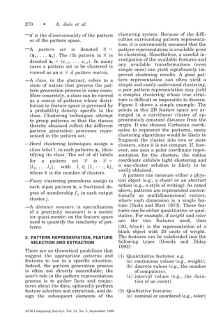270

•

A. Jain et al.

—d is the dimensionality of the pattern
or of the pattern space.
pattern set is denoted ᐄ ϭ
͕ x1 , . . . xn ͖ . The i th pattern in ᐄ is
denoted xi ϭ ͑ x i,1 , . . . x i,d ͒ . In many
cases a pattern set to be clustered is
viewed as an n ϫ d pattern matrix.

—A

—A class, in the abstract, refers to a
state of nature that governs the pattern generation process in some cases.
More concretely, a class can be viewed
as a source of patterns whose distribution in feature space is governed by
a probability density specific to the
class. Clustering techniques attempt
to group patterns so that the classes
thereby obtained reflect the different
pattern generation processes represented in the pattern set.
—Hard clustering techniques assign a
class label l i to each patterns xi , identifying its class. The set of all labels
for a pattern set ᐄ is ᏸ ϭ
͕ l 1 , . . . l n ͖ , with l i ʦ ͕ 1, · · ·, k ͖ ,
where k is the number of clusters.
—Fuzzy clustering procedures assign to
each input pattern xi a fractional degree of membership f ij in each output
cluster j .
—A distance measure (a specialization
of a proximity measure) is a metric
(or quasi-metric) on the feature space
used to quantify the similarity of patterns.
3. PATTERN REPRESENTATION, FEATURE
SELECTION AND EXTRACTION

There are no theoretical guidelines that
suggest the appropriate patterns and
features to use in a specific situation.
Indeed, the pattern generation process
is often not directly controllable; the
user’s role in the pattern representation
process is to gather facts and conjectures about the data, optionally perform
feature selection and extraction, and design the subsequent elements of the
ACM Computing Surveys, Vol. 31, No. 3, September 1999

clustering system. Because of the difficulties surrounding pattern representation, it is conveniently assumed that the
pattern representation is available prior
to clustering. Nonetheless, a careful investigation of the available features and
any available transformations (even
simple ones) can yield significantly improved clustering results. A good pattern representation can often yield a
simple and easily understood clustering;
a poor pattern representation may yield
a complex clustering whose true structure is difficult or impossible to discern.
Figure 3 shows a simple example. The
points in this 2D feature space are arranged in a curvilinear cluster of approximately constant distance from the
origin. If one chooses Cartesian coordinates to represent the patterns, many
clustering algorithms would be likely to
fragment the cluster into two or more
clusters, since it is not compact. If, however, one uses a polar coordinate representation for the clusters, the radius
coordinate exhibits tight clustering and
a one-cluster solution is likely to be
easily obtained.
A pattern can measure either a physical object (e.g., a chair) or an abstract
notion (e.g., a style of writing). As noted
above, patterns are represented conventionally as multidimensional vectors,
where each dimension is a single feature [Duda and Hart 1973]. These features can be either quantitative or qualitative. For example, if weight and color
are the two features used, then
͑ 20, black ͒ is the representation of a
black object with 20 units of weight.
The features can be subdivided into the
following types [Gowda and Diday
1992]:
(1) Quantitative features: e.g.
(a) continuous values (e.g., weight);
(b) discrete values (e.g., the number
of computers);
(c) interval values (e.g., the duration of an event).
(2) Qualitative features:
(a) nominal or unordered (e.g., color);

 