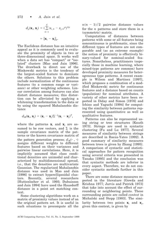 272

•

A. Jain et al.

͸ Խx
d

d p͑ x i, x j͒ ϭ ͑

i, k

Ϫ xj, kԽp͒1/p

kϭ1

ϭ ʈ x i Ϫ x jʈ p.
The Euclidean distance has an intuitive
appeal as it is commonly used to evaluate the proximity of objects in two or
three-dimensional space. It works well
when a data set has “compact” or “isolated” clusters [Mao and Jain 1996].
The drawback to direct use of the
Minkowski metrics is the tendency of
the largest-scaled feature to dominate
the others. Solutions to this problem
include normalization of the continuous
features (to a common range or variance) or other weighting schemes. Linear correlation among features can also
distort distance measures; this distortion can be alleviated by applying a
whitening transformation to the data or
by using the squared Mahalanobis distance

dM͑x i, x j͒ ϭ ͑x i Ϫ x j͒⌺Ϫ1͑x i Ϫ x j͒T,
where the patterns xi and xj are assumed to be row vectors, and ⌺ is the
sample covariance matrix of the patterns or the known covariance matrix of
the pattern generation process; d M ͑ ⅐ , ⅐ ͒
assigns different weights to different
features based on their variances and
pairwise linear correlations. Here, it is
implicitly assumed that class conditional densities are unimodal and characterized by multidimensional spread,
i.e., that the densities are multivariate
Gaussian. The regularized Mahalanobis
distance was used in Mao and Jain
[1996] to extract hyperellipsoidal clusters. Recently, several researchers
[Huttenlocher et al. 1993; Dubuisson
and Jain 1994] have used the Hausdorff
distance in a point set matching context.
Some clustering algorithms work on a
matrix of proximity values instead of on
the original pattern set. It is useful in
such situations to precompute all the
ACM Computing Surveys, Vol. 31, No. 3, September 1999

n ͑ n Ϫ 1 ͒ ր 2 pairwise distance values
for the n patterns and store them in a
(symmetric) matrix.
Computation of distances between
patterns with some or all features being
noncontinuous is problematic, since the
different types of features are not comparable and (as an extreme example)
the notion of proximity is effectively binary-valued for nominal-scaled features. Nonetheless, practitioners (especially those in machine learning, where
mixed-type patterns are common) have
developed proximity measures for heterogeneous type patterns. A recent example is Wilson and Martinez [1997],
which proposes a combination of a modified Minkowski metric for continuous
features and a distance based on counts
(population) for nominal attributes. A
variety of other metrics have been reported in Diday and Simon [1976] and
Ichino and Yaguchi [1994] for computing the similarity between patterns represented using quantitative as well as
qualitative features.
Patterns can also be represented using string or tree structures [Knuth
1973]. Strings are used in syntactic
clustering [Fu and Lu 1977]. Several
measures of similarity between strings
are described in Baeza-Yates [1992]. A
good summary of similarity measures
between trees is given by Zhang [1995].
A comparison of syntactic and statistical approaches for pattern recognition
using several criteria was presented in
Tanaka [1995] and the conclusion was
that syntactic methods are inferior in
every aspect. Therefore, we do not consider syntactic methods further in this
paper.
There are some distance measures reported in the literature [Gowda and
Krishna 1977; Jarvis and Patrick 1973]
that take into account the effect of surrounding or neighboring points. These
surrounding points are called context in
Michalski and Stepp [1983]. The similarity between two points xi and xj ,
given this context, is given by

 