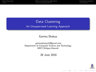 Data Clustering Relevant Clustering Algorithms Clustering validation
Data Clustering
An Unsupervised Learning Approach
Garima Shakya
garimashakya24@gmail.com
Department of Computer Science and Technology
IIEST,Shibpur,Howrah
28 June 2016
 