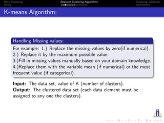Data Clustering Relevant Clustering Algorithms Clustering validation
K-means Algorithm:
Handling Missing values:
For example: 1.) Replace the missing values by zero(if numerical).
2.) Replace it by the maximum possible value.
3.)Fill in missing values manually based on your domain knowledge.
4.)Replace them with the variable mean (if numerical) or the most
frequent value (if categorical).
Input: The data set, value of K (number of clusters).
Output: The clustered data set (each data element must be
assigned to any one the clusters).
 