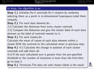 Data Clustering Relevant Clustering Algorithms Clustering validation
In steps, the algorithm is as:
Step 1.) Initialise the k centroids for k clusters by randomly
selecting them as a point in m-dimensional hyperspace.Label them
uniquely.
Step 2.) For each data element,do :
2.i) Calculate the distances from every cluster centroid.
2.ii) Compare the distances and give the cluster label of each data
element as the label of centroid nearest to it.
Step 3.) For each cluster,do :
Calculate the mean of values of each data element within a
cluster.Shift the centroid to the calculated mean in previous step.
Step 4.) 4.i) Calculate the change in position of each cluster
centroids and add them all.
4.ii) If the sum calculated sum is greater than the pre-speciﬁed
threshold or the number of iterations is more than the limit,then
go to step 2.
Step 5.) Terminate.The data set with cluster labels is the result.
 