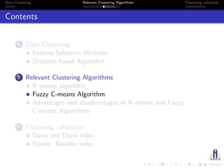 Data Clustering Relevant Clustering Algorithms Clustering validation
Contents
1 Data Clustering
Feature Selection Methods:
Distance based Algorithm
2 Relevant Clustering Algorithms
K-means algorithm
Fuzzy C-means Algorithm
Advantages and disadvantages of K-means and Fuzzy
C-means Algorithms
3 Clustering validation
Dunn and Dunn index
Davies Bouldin index
 