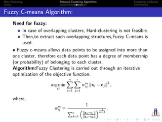 Data Clustering Relevant Clustering Algorithms Clustering validation
Fuzzy C-means Algorithm:
Need for fuzzy:
In case of overlapping clusters, Hard-clustering is not feasible.
Then,to extract such overlapping structures,Fuzzy C-means is
used.
• Fuzzy c-means allows data points to be assigned into more than
one cluster, therefore each data point has a degree of membership
(or probability) of belonging to each cluster.
Algorithm:Fuzzy Clustering is carried out through an iterative
optimization of the objective function:
where,
 