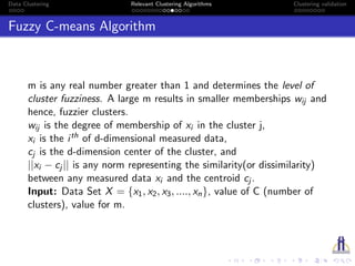 Data Clustering Relevant Clustering Algorithms Clustering validation
Fuzzy C-means Algorithm
m is any real number greater than 1 and determines the level of
cluster fuzziness. A large m results in smaller memberships wij and
hence, fuzzier clusters.
wij is the degree of membership of xi in the cluster j,
xi is the ith of d-dimensional measured data,
cj is the d-dimension center of the cluster, and
||xi − cj || is any norm representing the similarity(or dissimilarity)
between any measured data xi and the centroid cj .
Input: Data Set X = {x1, x2, x3, ...., xn}, value of C (number of
clusters), value for m.
 