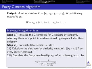 Data Clustering Relevant Clustering Algorithms Clustering validation
Fuzzy C-means Algorithm
Output: A set of clusters C = {c1, c2, c3, ...., cn}, A partitioning
matrix W as:
In steps,the algorithm is as:
Step 1.) Initialise the C centroids for C clusters by randomly
selecting them as a point in m-dimensional hyperspace.Label them
uniquely.
Step 2.) For each data element xi , do :
2.i) Calculate the distances(or similarity measure), ||xi − cj || from
every cluster centroid.
2.ii) Calculate the fuzzy membership wij , of xi to belong in cj , by:
 