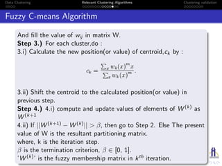Data Clustering Relevant Clustering Algorithms Clustering validation
Fuzzy C-means Algorithm
And ﬁll the value of wij in matrix W.
Step 3.) For each cluster,do :
3.i) Calculate the new position(or value) of centroid,ck by :
3.ii) Shift the centroid to the calculated position(or value) in
previous step.
Step 4.) 4.i) compute and update values of elements of W (k) as
W (k+1
4.ii) If ||W (k+1) − W (k)|| > β, then go to Step 2. Else The present
value of W is the resultant partitioning matrix.
where, k is the iteration step.
β is the termination criterion, β ∈ [0, 1].
’W (k)’ is the fuzzy membership matrix in kth iteration.
 