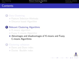 Data Clustering Relevant Clustering Algorithms Clustering validation
Contents
1 Data Clustering
Feature Selection Methods:
Distance based Algorithm
2 Relevant Clustering Algorithms
K-means algorithm
Fuzzy C-means Algorithm
Advantages and disadvantages of K-means and Fuzzy
C-means Algorithms
3 Clustering validation
Dunn and Dunn index
Davies Bouldin index
 