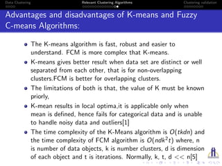 Data Clustering Relevant Clustering Algorithms Clustering validation
Advantages and disadvantages of K-means and Fuzzy
C-means Algorithms:
The K-means algorithm is fast, robust and easier to
understand. FCM is more complex that K-means.
K-means gives better result when data set are distinct or well
separated from each other, that is for non-overlapping
clusters.FCM is better for overlapping clusters.
The limitations of both is that, the value of K must be known
priorly,
K-mean results in local optima,it is applicable only when
mean is deﬁned, hence fails for categorical data and is unable
to handle noisy data and outliers[1]
The time complexity of the K-Means algorithm is O(tkdn) and
the time complexity of FCM algorithm is O(ndk2t) where, n
is number of data objects, k is number clusters, d is dimension
of each object and t is iterations. Normally, k, t, d << n[5]
 