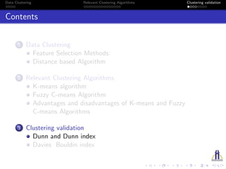 Data Clustering Relevant Clustering Algorithms Clustering validation
Contents
1 Data Clustering
Feature Selection Methods:
Distance based Algorithm
2 Relevant Clustering Algorithms
K-means algorithm
Fuzzy C-means Algorithm
Advantages and disadvantages of K-means and Fuzzy
C-means Algorithms
3 Clustering validation
Dunn and Dunn index
Davies Bouldin index
 