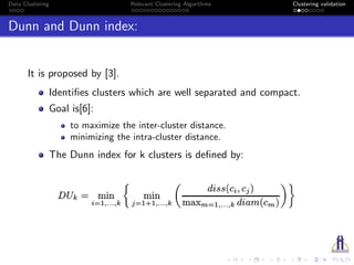 Data Clustering Relevant Clustering Algorithms Clustering validation
Dunn and Dunn index:
It is proposed by [3].
Identiﬁes clusters which are well separated and compact.
Goal is[6]:
to maximize the inter-cluster distance.
minimizing the intra-cluster distance.
The Dunn index for k clusters is deﬁned by:
 
