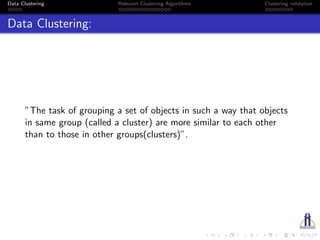 Data Clustering Relevant Clustering Algorithms Clustering validation
Data Clustering:
”The task of grouping a set of objects in such a way that objects
in same group (called a cluster) are more similar to each other
than to those in other groups(clusters)”.
 