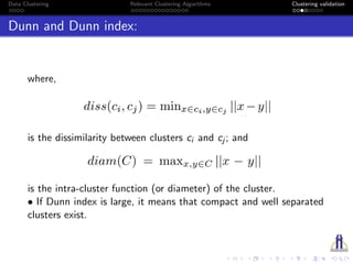 Data Clustering Relevant Clustering Algorithms Clustering validation
Dunn and Dunn index:
where,
is the dissimilarity between clusters ci and cj ; and
is the intra-cluster function (or diameter) of the cluster.
• If Dunn index is large, it means that compact and well separated
clusters exist.
 