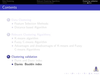 Data Clustering Relevant Clustering Algorithms Clustering validation
Contents
1 Data Clustering
Feature Selection Methods:
Distance based Algorithm
2 Relevant Clustering Algorithms
K-means algorithm
Fuzzy C-means Algorithm
Advantages and disadvantages of K-means and Fuzzy
C-means Algorithms
3 Clustering validation
Dunn and Dunn index
Davies Bouldin index
 