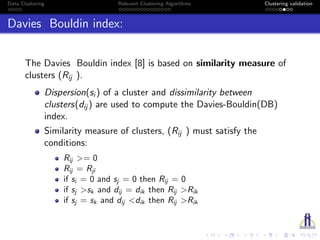 Data Clustering Relevant Clustering Algorithms Clustering validation
Davies Bouldin index:
The Davies Bouldin index [8] is based on similarity measure of
clusters (Rij ).
Dispersion(si ) of a cluster and dissimilarity between
clusters(dij ) are used to compute the Davies-Bouldin(DB)
index.
Similarity measure of clusters, (Rij ) must satisfy the
conditions:
Rij >= 0
Rij = Rji
if si = 0 and sj = 0 then Rij = 0
if sj >sk and dij = dik then Rij >Rik
if sj = sk and dij <dik then Rij >Rik
 